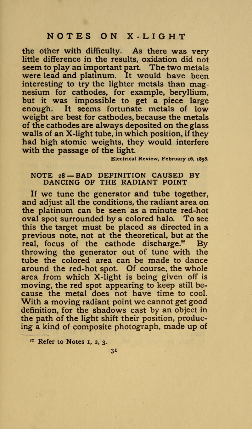 the other with difficulty. As there was very little difference in the results, oxidation did not seem to play an important part. The two metals were lead and platinum. It would have been interesting to try the lighter metals than mag- nesium for cathodes, for example, beryllium, but it was impossible to get a piece large enough. It seems fortunate metals of low weight are best for cathodes, because the metals of the cathodes are always deposited on the glass walls of an X-light tube, in which position, if they had high atomic weights, they would interfere with the passage of the light. Electrical Review, February 16, 1898. NOTE 28 —BAD DEFINITION CAUSED BY DANCING OF THE RADIANT POINT If we tune the generator and tube together, and adjust all the conditions, the radiant area on the platinum can be seen as a minute red-hot oval spot surrounded by a colored halo. To see this the target must be placed as directed in a previous note, not at the theoretical, but at the real, focus of the cathode discharge.22 By throwing the generator out of tune with the tube the colored area can be made to dance around the red-hot spot. Of course, the whole area from which X-light is being given off is moving, the red spot appearing to keep still be- cause the metal does not have time to cool. With a moving radiant point we cannot get good definition, for the shadows cast by an object in the path of the light shift their position, produc- ing a kind of composite photograph, made up of 22 Refer to Notes x, 2, 3. 3i