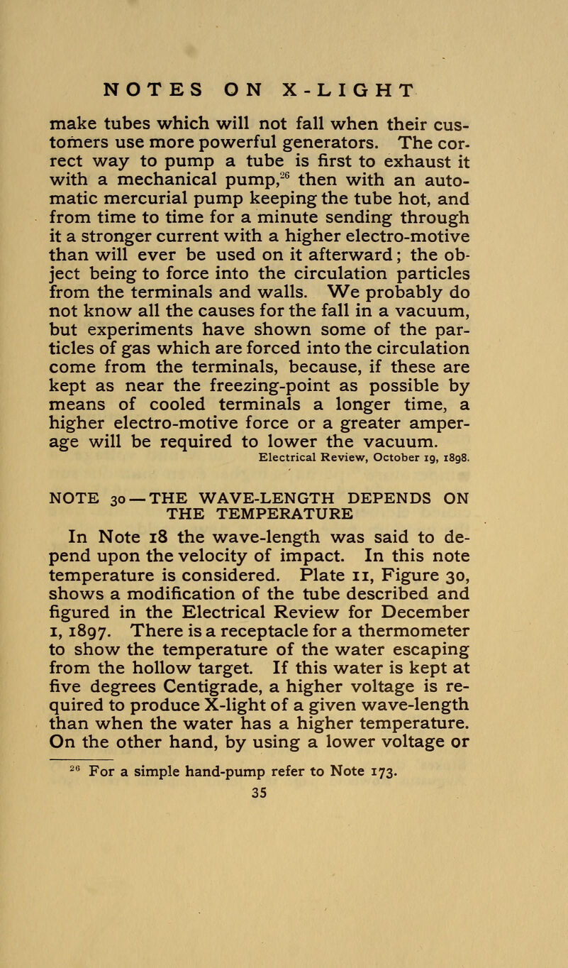 make tubes which will not fall when their cus- tomers use more powerful generators. The cor- rect way to pump a tube is first to exhaust it with a mechanical pump,26 then with an auto- matic mercurial pump keeping the tube hot, and from time to time for a minute sending through it a stronger current with a higher electro-motive than will ever be used on it afterward; the ob- ject being to force into the circulation particles from the terminals and walls. We probably do not know all the causes for the fall in a vacuum, but experiments have shown some of the par- ticles of gas which are forced into the circulation come from the terminals, because, if these are kept as near the freezing-point as possible by means of cooled terminals a longer time, a higher electro-motive force or a greater amper- age will be required to lower the vacuum. Electrical Review, October 19, 1898. NOTE 30 —THE WAVE-LENGTH DEPENDS ON THE TEMPERATURE In Note 18 the wave-length was said to de- pend upon the velocity of impact. In this note temperature is considered. Plate u, Figure 30, shows a modification of the tube described and figured in the Electrical Review for December 1, 1897. There is a receptacle for a thermometer to show the temperature of the water escaping from the hollow target. If this water is kept at five degrees Centigrade, a higher voltage is re- quired to produce X-light of a given wave-length than when the water has a higher temperature. On the other hand, by using a lower voltage or 26 For a simple hand-pump refer to Note 173.