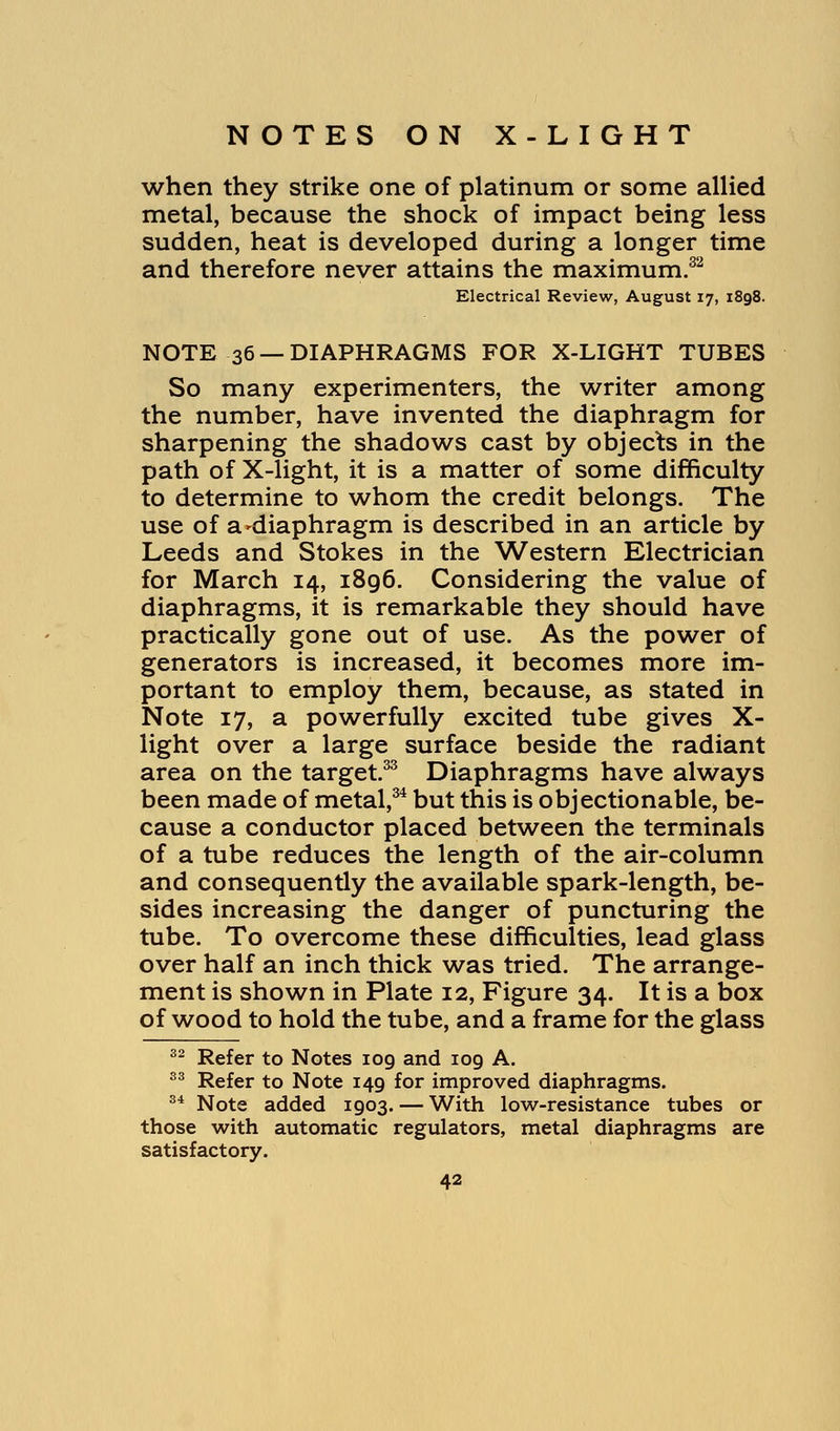 when they strike one of platinum or some allied metal, because the shock of impact being less sudden, heat is developed during a longer time and therefore never attains the maximum.32 Electrical Review, August 17, 1898. NOTE 36 —DIAPHRAGMS FOR X-LIGHT TUBES So many experimenters, the writer among the number, have invented the diaphragm for sharpening the shadows cast by objects in the path of X-light, it is a matter of some difficulty to determine to whom the credit belongs. The use of a'diaphragm is described in an article by Leeds and Stokes in the Western Electrician for March 14, 1896. Considering the value of diaphragms, it is remarkable they should have practically gone out of use. As the power of generators is increased, it becomes more im- portant to employ them, because, as stated in Note 17, a powerfully excited tube gives X- light over a large surface beside the radiant area on the target.33 Diaphragms have always been made of metal,34 but this is objectionable, be- cause a conductor placed between the terminals of a tube reduces the length of the air-column and consequently the available spark-length, be- sides increasing the danger of puncturing the tube. To overcome these difficulties, lead glass over half an inch thick was tried. The arrange- ment is shown in Plate 12, Figure 34. It is a box of wood to hold the tube, and a frame for the glass 32 Refer to Notes 109 and 109 A. 33 Refer to Note 149 for improved diaphragms. 34 Note added 1903. — With low-resistance tubes or those with automatic regulators, metal diaphragms are satisfactory.