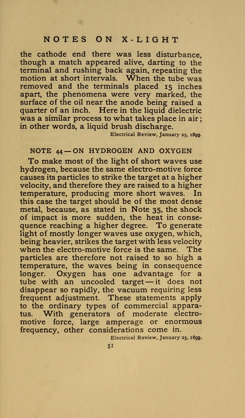 the cathode end there was less disturbance, though a match appeared alive, darting to the terminal and rushing back again, repeating the motion at short intervals. When the tube was removed and the terminals placed 15 inches apart, the phenomena were very marked, the surface of the oil near the anode being raised a quarter of an inch. Here in the liquid dielectric was a similar process to what takes place in air; in other words, a liquid brush discharge. Electrical Review, January 25, i8gg. NOTE 44 —ON HYDROGEN AND OXYGEN To make most of the light of short waves use hydrogen, because the same electro-motive force causes its particles to strike the target at a higher velocity, and therefore they are raised to a higher temperature, producing more short waves. In this case the target should be of the most dense metal, because, as stated in Note 35, the shock of impact is more sudden, the heat in conse- quence reaching a higher degree. To generate light of mostly longer waves use oxygen, which, being heavier, strikes the target with less velocity when the electro-motive force is the same. The particles are therefore not raised to so high a temperature, the waves being in consequence longer. Oxygen has one advantage for a tube with an uncooled target — it does not disappear so rapidly, the vacuum requiring less frequent adjustment. These statements apply to the ordinary types of commercial appara- tus. With generators of moderate electro- motive force, large amperage or enormous frequency, other considerations come in. Electrical Review, January 25, i8gg.