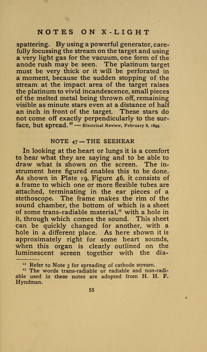 spattering. By using a powerful generator, care- fully focussing the stream on the target and using a very light gas for the vacuum, one form of the anode rush may be seen. The platinum target must be very thick or it will be perforated in a moment, because the sudden stopping of the stream at the impact area of the target raises the platinum to vivid incandescence, small pieces of the melted metal being thrown off, remaining visible as minute stars even at a distance of half an inch in front of the target. These stars do not come off exactly perpendicularly to the sur- face, but Spread. ^ Electrical Review, February 8, 1899. NOTE 47 —THE SEEHEAR In looking at the heart or lungs it is a comfort to hear what they are saying and to be able to draw what is shown on the screen. The in- strument here figured enables this to be done. As shown in Plate 19, Figure 46, it consists of a frame to which one or more flexible tubes are attached, terminating in the ear pieces of a stethoscope. The frame makes the rim of the sound chamber, the bottom of which is a sheet of some trans-radiable material,43 with a hole in it, through which comes the sound. This sheet can be quickly changed for another, with a hole in a different place. As here shown it is approximately right for some heart sounds, when this organ is clearly outlined on the luminescent screen together with the dia- 42 Refer to Note 3 for spreading of cathode stream. 43 The words trans-radiable or radiable and non-radi- able used in these notes are adopted from H. H. F. Hyndman.
