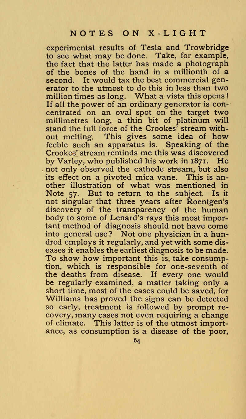 experimental results of Tesla and Trowbridge to see what may be done. Take, for example, the fact that the latter has made a photograph of the bones of the hand in a millionth of a second. It would tax the best commercial gen- erator to the utmost to do this in less than two million times as long. What a vista this opens ! If all the power of an ordinary generator is con- centrated on an oval spot on the target two millimetres long, a thin bit of platinum will stand the full force of the Crookes' stream with- out melting. This gives some idea of how feeble such an apparatus is. Speaking of the Crookes' stream reminds me this was discovered by Varley, who published his work in 1871. He not only observed the cathode stream, but also its effect on a pivoted mica vane. This is an- other illustration of what was mentioned in Note 57. But to return to the subject. Is it not singular that three years after Roentgen's discovery of the transparency of the human body to some of Lenard's rays this most impor- tant method of diagnosis should not have come into general use? Not one physician in a hun- dred employs it regularly, and yet with some dis- eases it enables the earliest diagnosis to be made. To show how important this is, take consump- tion, which is responsible for one-seventh of the deaths from disease. If every one would be regularly examined, a matter taking only a short time, most of the cases could be saved, for Williams has proved the signs can be detected so early, treatment is followed by prompt re- covery, many cases not even requiring a change of climate. This latter is of the utmost import- ance, as consumption is a disease of the poor,