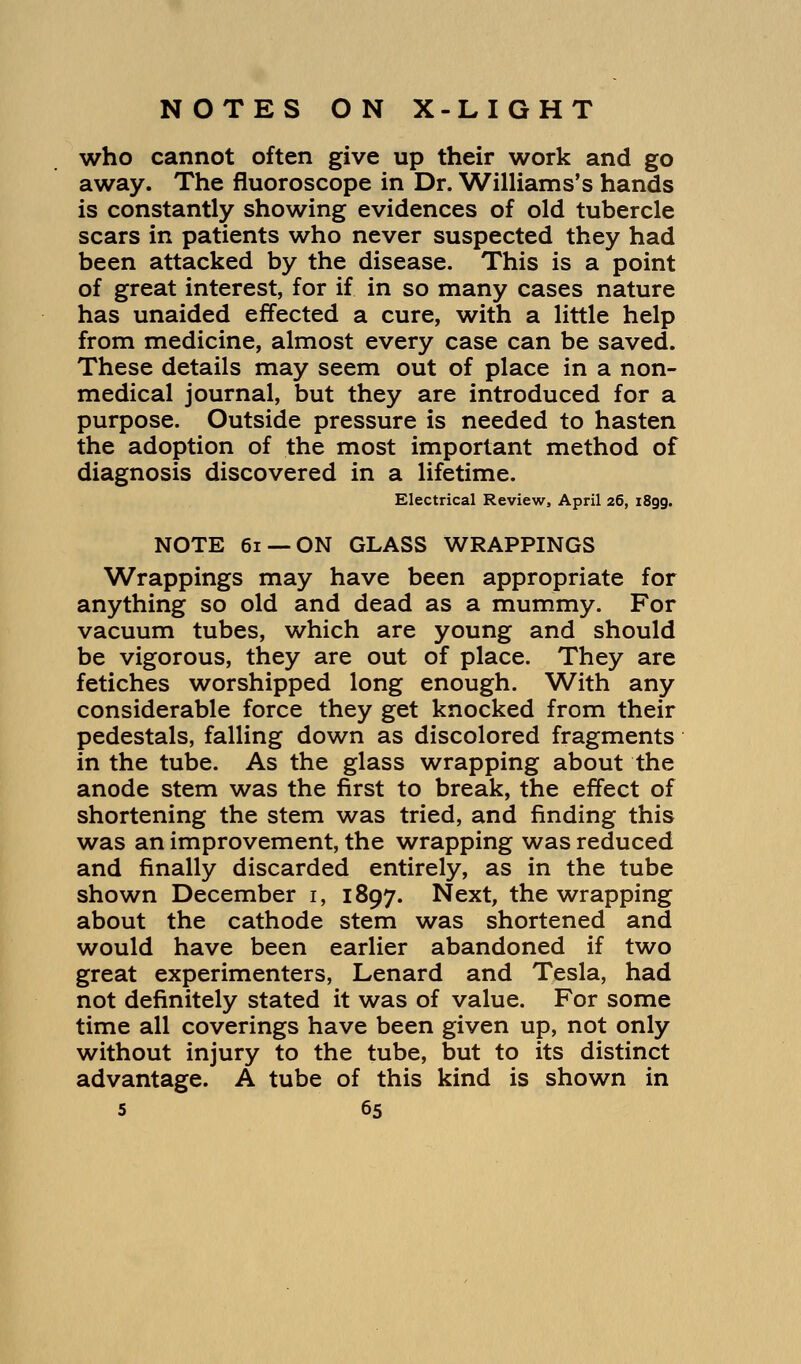 who cannot often give up their work and go away. The fluoroscope in Dr. Williams's hands is constantly showing evidences of old tubercle scars in patients who never suspected they had been attacked by the disease. This is a point of great interest, for if in so many cases nature has unaided effected a cure, with a little help from medicine, almost every case can be saved. These details may seem out of place in a non- medical journal, but they are introduced for a purpose. Outside pressure is needed to hasten the adoption of the most important method of diagnosis discovered in a lifetime. Electrical Review, April 26, 1899. NOTE 61 —ON GLASS WRAPPINGS Wrappings may have been appropriate for anything so old and dead as a mummy. For vacuum tubes, which are young and should be vigorous, they are out of place. They are fetiches worshipped long enough. With any considerable force they get knocked from their pedestals, falling down as discolored fragments in the tube. As the glass wrapping about the anode stem was the first to break, the effect of shortening the stem was tried, and finding this was an improvement, the wrapping was reduced and finally discarded entirely, as in the tube shown December i, 1897. Next, the wrapping about the cathode stem was shortened and would have been earlier abandoned if two great experimenters, Lenard and Tesla, had not definitely stated it was of value. For some time all coverings have been given up, not only without injury to the tube, but to its distinct advantage. A tube of this kind is shown in