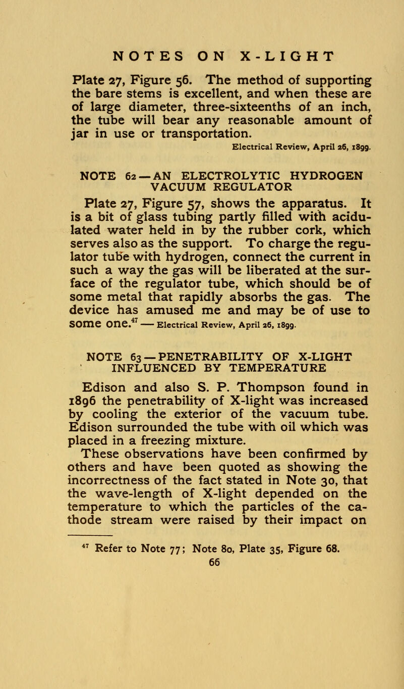 Plate 27, Figure 56. The method of supporting the bare stems is excellent, and when these are of large diameter, three-sixteenths of an inch, the tube will bear any reasonable amount of jar in use or transportation. Electrical Review, April 26, 1899. NOTE 62 —AN ELECTROLYTIC HYDROGEN VACUUM REGULATOR Plate 27, Figure 57, shows the apparatus. It is a bit of glass tubing partly filled with acidu- lated water held in by the rubber cork, which serves also as the support. To charge the regu- lator tube with hydrogen, connect the current in such a way the gas will be liberated at the sur- face of the regulator tube, which should be of some metal that rapidly absorbs the gas. The device has amused me and may be of use to SOme One.47 Electrical Review, April a6, 1899. NOTE 63 — PENETRABILITY OF X-LIGHT INFLUENCED BY TEMPERATURE Edison and also S. P. Thompson found in 1896 the penetrability of X-light was increased by cooling the exterior of the vacuum tube. Edison surrounded the tube with oil which was placed in a freezing mixture. These observations have been confirmed by others and have been quoted as showing the incorrectness of the fact stated in Note 30, that the wave-length of X-light depended on the temperature to which the particles of the ca- thode stream were raised by their impact on 47 Refer to Note 77; Note 80, Plate 35, Figure 68.