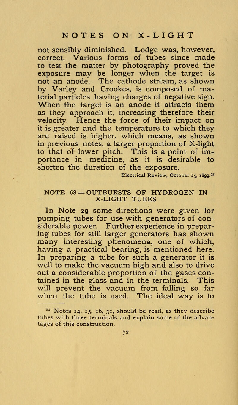 not sensibly diminished. Lodge was, however, correct. Various forms of tubes since made to test the matter by photography proved the exposure may be longer when the target is not an anode. The cathode stream, as shown by Varley and Crookes, is composed of ma- terial particles having charges of negative sign. When the target is an anode it attracts them as they approach it, increasing therefore their velocity. Hence the force of their impact on it is greater and the temperature to which they are raised is higher, which means, as shown in previous notes, a larger proportion of X-light to that cTf lower pitch. This is a point of im- portance in medicine, as it is desirable to shorten the duration of the exposure. Electrical Review, October 25, i8gg.52 NOTE 68 —OUTBURSTS OF HYDROGEN IN X-LIGHT TUBES In Note 29 some directions were given for pumping tubes for use with generators of con- siderable power. Further experience in prepar- ing tubes for still larger generators has shown many interesting phenomena, one of which, having a practical bearing, is mentioned here. In preparing a tube for such a generator it is well to make the vacuum high and also to drive out a considerable proportion of the gases con- tained in the glass and in the terminals. This will prevent the vacuum from falling so far when the tube is used. The ideal way is to 52 Notes 14, 15, 16, 31, should be read, as they describe tubes with three terminals and explain some of the advan- tages of this construction.