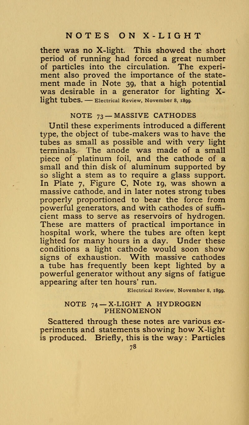 there was no X-light. This showed the short period of running had forced a great number of particles into the circulation. The experi- ment also proved the importance of the state- ment made in Note 39, that a high potential was desirable in a generator for lighting X- Hght tubes. Electrical Review, November 8, 1899. NOTE 73 —MASSIVE CATHODES Until these experiments introduced a different type, the object of tube-makers was to have the tubes as small as possible and with very light terminals. The anode was made of a small piece of platinum foil, and the cathode of a small and thin disk of aluminum supported by so slight a stem as to require a glass support. In Plate 7, Figure C, Note ig, was shown a massive cathode, and in later notes strong tubes properly proportioned to bear the force from powerful generators, and with cathodes of suffi- cient mass to serve as reservoirs of hydrogen. These are matters of practical importance in hospital work, where the tubes are often kept lighted for many hours in a day. Under these conditions a light cathode would soon show signs of exhaustion. With massive cathodes a tube has frequently been kept lighted by a powerful generator without any signs of fatigue appearing after ten hours' run. Electrical Review, November 8, 1899. NOTE 74 —X-LIGHT A HYDROGEN PHENOMENON Scattered through these notes are various ex- periments and statements showing how X-light is produced. Briefly, this is the way: Particles