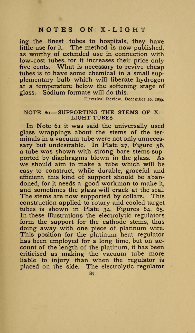 ing the finest tubes to hospitals, they have little use for it. The method is now published, as worthy of extended use in connection with low-cost tubes, for it increases their price only five cents. What is necessary to revive cheap tubes is to have some chemical in a small sup- plementary bulb which will liberate hydrogen at a temperature below the softening stage of glass. Sodium formate will do this. Electrical Review, December 20, 1899. NOTE 80 — SUPPORTING THE STEMS OF X- LIGHT TUBES In Note 61 it was said the universally used glass wrappings about the stems of the ter- minals in a vacuum tube were not only unneces- sary but undesirable. In Plate 27, Figure 56, a tube was shown with strong bare stems sup- ported by diaphragms blown in the glass. As we should aim to make a tube which will be easy to construct, while durable, graceful and efficient, this kind of support should be aban- doned, for it needs a good workman to make it, and sometimes the glass will crack at the seal. The stems are now supported by collars. This construction applied to rotary and cooled target tubes is shown in Plate 34, Figures 64, 65. In these illustrations the electrolytic regulators form the support for the cathode stems, thus doing away with one piece of platinum wire. This position for the platinum heat regulator has been employed for a long time, but on ac- count of the length of the platinum, it has been criticised as making the vacuum tube more liable to injury than when the regulator is placed on the side. The electrolytic regulator