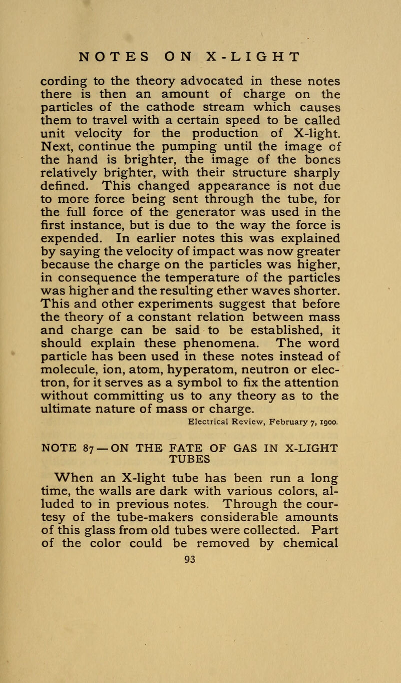 cording to the theory advocated in these notes there is then an amount of charge on the particles of the cathode stream which causes them to travel with a certain speed to be called unit velocity for the production of X-light. Next, continue the pumping until the image of the hand is brighter, the image of the bones relatively brighter, with their structure sharply defined. This changed appearance is not due to more force being sent through the tube, for the full force of the generator was used in the first instance, but is due to the way the force is expended. In earlier notes this was explained by saying the velocity of impact was now greater because the charge on the particles was higher, in consequence the temperature of the particles was higher and the resulting ether waves shorter. This and other experiments suggest that before the theory of a constant relation between mass and charge can be said to be established, it should explain these phenomena. The word particle has been used in these notes instead of molecule, ion, atom, hyperatom, neutron or elec- tron, for it serves as a symbol to fix the attention without committing us to any theory as to the ultimate nature of mass or charge. Electrical Review, February 7, igoo. NOTE 87 —ON THE FATE OF GAS IN X-LIGHT TUBES When an X-light tube has been run a long time, the walls are dark with various colors, al- luded to in previous notes. Through the cour- tesy of the tube-makers considerable amounts of this glass from old tubes were collected. Part of the color could be removed by chemical