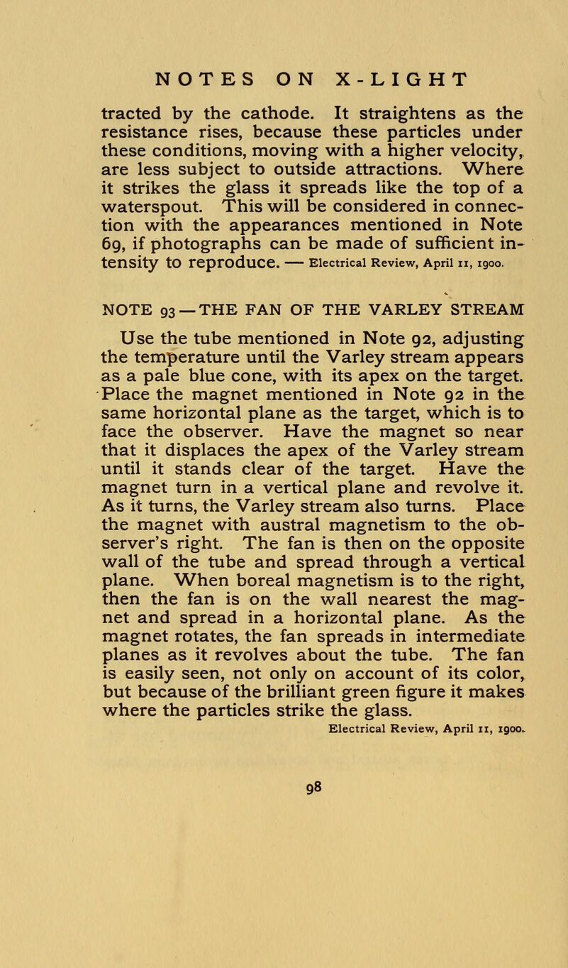 tracted by the cathode. It straightens as the resistance rises, because these particles under these conditions, moving with a higher velocity, are less subject to outside attractions. Where it strikes the glass it spreads like the top of a waterspout. This will be considered in connec- tion with the appearances mentioned in Note 69, if photographs can be made of sufficient in- tensity tO reproduce. Electrical Review, April 11, 1900. NOTE 93 —THE FAN OF THE VARLEY STREAM Use the tube mentioned in Note g2, adjusting the temperature until the Varley stream appears as a pale blue cone, with its apex on the target. Place the magnet mentioned in Note 92 in the same horizontal plane as the target, which is to face the observer. Have the magnet so near that it displaces the apex of the Varley stream until it stands clear of the target. Have the magnet turn in a vertical plane and revolve it. As it turns, the Varley stream also turns. Place the magnet with austral magnetism to the ob- server's right. The fan is then on the opposite wall of the tube and spread through a vertical plane. When boreal magnetism is to the right, then the fan is on the wall nearest the mag- net and spread in a horizontal plane. As the magnet rotates, the fan spreads in intermediate planes as it revolves about the tube. The fan is easily seen, not only on account of its color, but because of the brilliant green figure it makes where the particles strike the glass. Electrical Review, April n, igocv