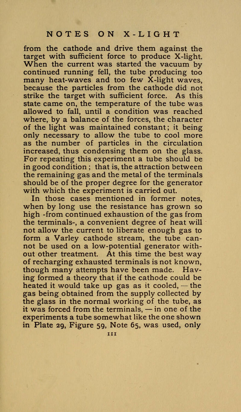 from the cathode and drive them against the target with sufficient force to produce X-light. When the current was started the vacuum by continued running fell, the tube producing too many heat-waves and too few X-light waves, because the particles from the cathode did not strike the target with sufficient force. As this state came on, the temperature of the tube was allowed to fall, until a condition was reached where, by a balance of the forces, the character of the light was maintained constant; it being only necessary to allow the tube to cool more as the number of particles in the circulation increased, thus condensing them on the glass. For repeating this experiment a tube should be in good condition ; that is, the attraction between the remaining gas and the metal of the terminals should be of the proper degree for the generator with which the experiment is carried out. In those cases mentioned in former notes, when by long use the resistance has grown so high -from continued exhaustion of the gas from the terminals-, a convenient degree of heat will not allow the current to liberate enough gas to form a Varley cathode stream, the tube can- not be used on a low-potential generator with- out other treatment. At this time the best way of recharging exhausted terminals is not known, though many attempts have been made. Hav- ing formed a theory that if the cathode could be heated it would take up gas as it cooled, — the gas being obtained from the supply collected by the glass in the normal working of the tube, as it was forced from the terminals, — in one of the experiments a tube somewhat like the one shown in Plate 29, Figure 59, Note 65, was used, only in