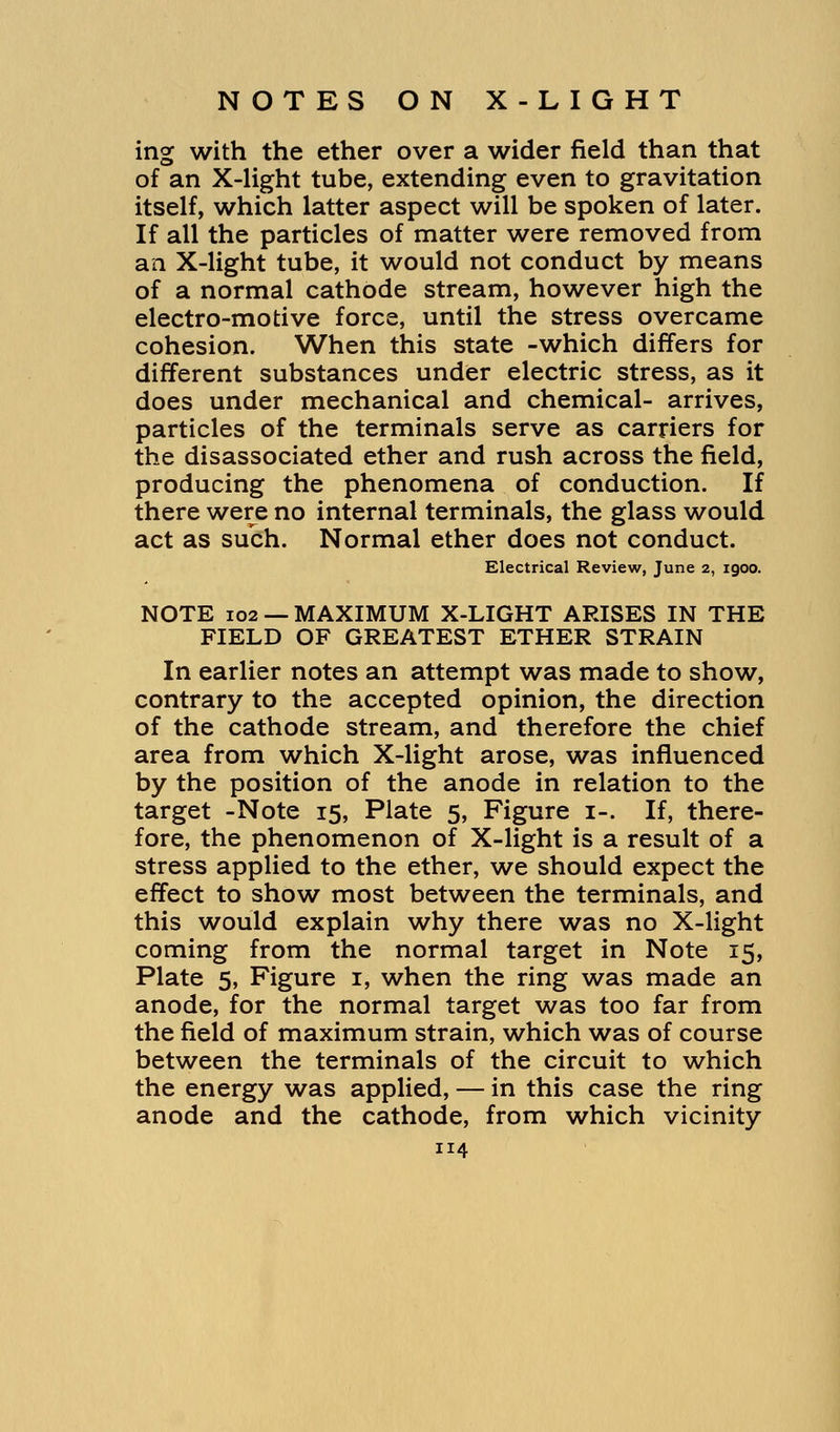 ing with the ether over a wider field than that of an X-light tube, extending even to gravitation itself, which latter aspect will be spoken of later. If all the particles of matter were removed from an X-light tube, it would not conduct by means of a normal cathode stream, however high the electro-motive force, until the stress overcame cohesion. When this state -which differs for different substances under electric stress, as it does under mechanical and chemical- arrives, particles of the terminals serve as carriers for the disassociated ether and rush across the field, producing the phenomena of conduction. If there were no internal terminals, the glass would act as such. Normal ether does not conduct. Electrical Review, June 2, 1900. NOTE 102 — MAXIMUM X-LIGHT ARISES IN THE FIELD OF GREATEST ETHER STRAIN In earlier notes an attempt was made to show, contrary to the accepted opinion, the direction of the cathode stream, and therefore the chief area from which X-light arose, was influenced by the position of the anode in relation to the target -Note 15, Plate 5, Figure 1-. If, there- fore, the phenomenon of X-light is a result of a stress applied to the ether, we should expect the effect to show most between the terminals, and this would explain why there was no X-light coming from the normal target in Note 15, Plate 5, Figure 1, when the ring was made an anode, for the normal target was too far from the field of maximum strain, which was of course between the terminals of the circuit to which the energy was applied, — in this case the ring anode and the cathode, from which vicinity