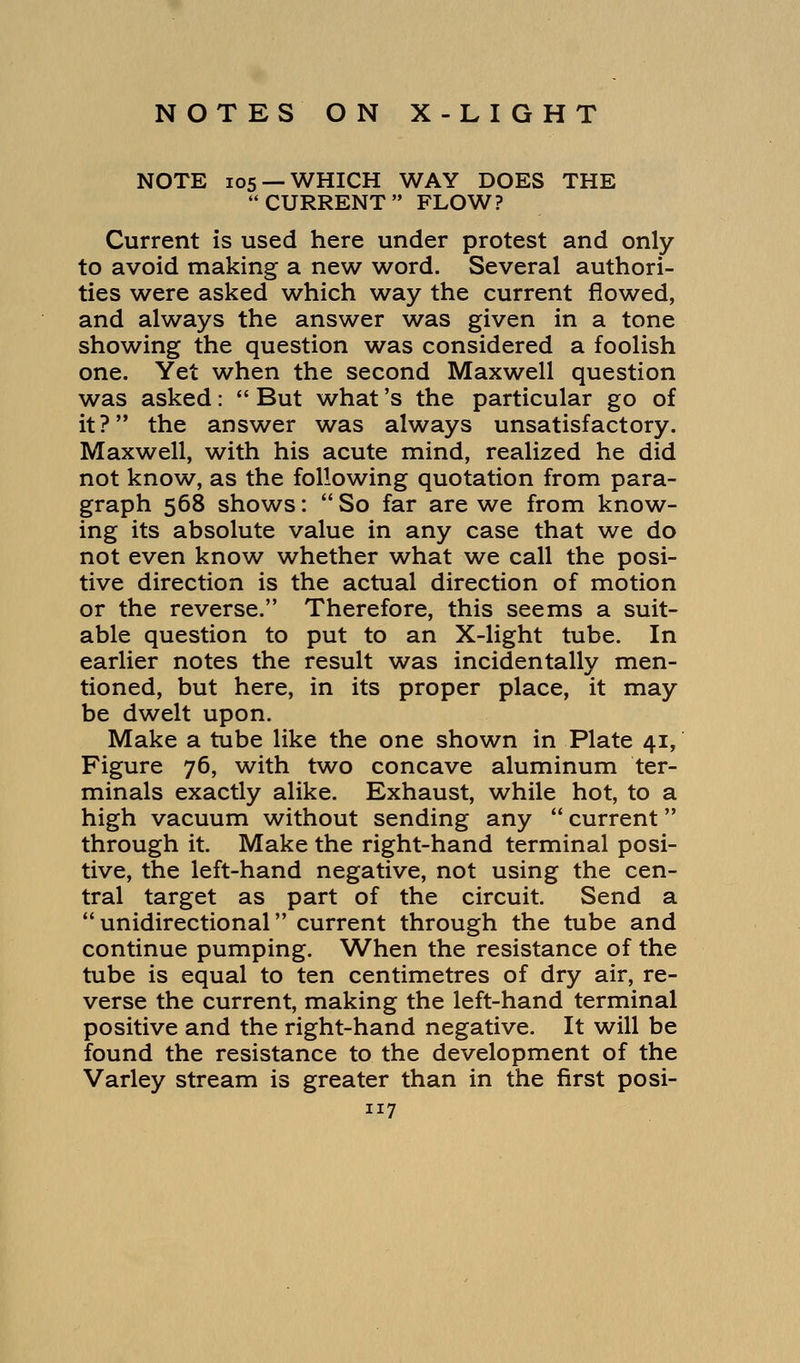 NOTE 105 —WHICH WAY DOES THE CURRENT FLOW? Current is used here under protest and only to avoid making a new word. Several authori- ties were asked which way the current flowed, and always the answer was given in a tone showing the question was considered a foolish one. Yet when the second Maxwell question was asked:  But what's the particular go of it? the answer was always unsatisfactory. Maxwell, with his acute mind, realized he did not know, as the following quotation from para- graph 568 shows:  So far are we from know- ing its absolute value in any case that we do not even know whether what we call the posi- tive direction is the actual direction of motion or the reverse. Therefore, this seems a suit- able question to put to an X-light tube. In earlier notes the result was incidentally men- tioned, but here, in its proper place, it may be dwelt upon. Make a tube like the one shown in Plate 41, Figure 76, with two concave aluminum ter- minals exactly alike. Exhaust, while hot, to a high vacuum without sending any  current through it. Make the right-hand terminal posi- tive, the left-hand negative, not using the cen- tral target as part of the circuit. Send a unidirectional current through the tube and continue pumping. When the resistance of the tube is equal to ten centimetres of dry air, re- verse the current, making the left-hand terminal positive and the right-hand negative. It will be found the resistance to the development of the Varley stream is greater than in the first posi-