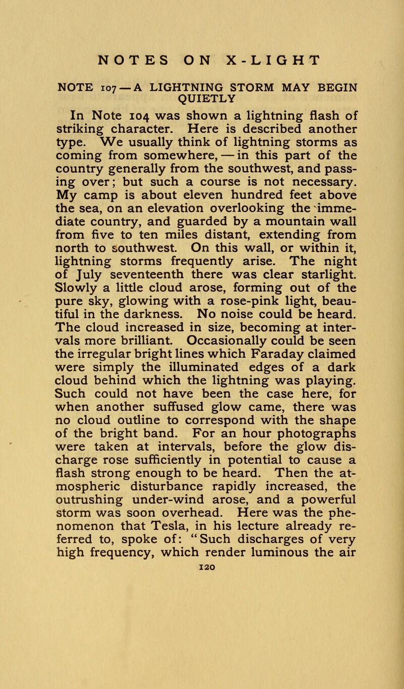 NOTE 107 —A LIGHTNING STORM MAY BEGIN QUIETLY In Note 104 was shown a lightning flash of striking character. Here is described another type. We usually think of lightning storms as coming from somewhere, — in this part of the country generally from the southwest, and pass- ing over; but such a course is not necessary. My camp is about eleven hundred feet above the sea, on an elevation overlooking the imme- diate country, and guarded by a mountain wall from five to ten miles distant, extending from north to southwest. On this wall, or within it, lightning storms frequently arise. The night of July seventeenth there was clear starlight. Slowly a little cloud arose, forming out of the pure sky, glowing with a rose-pink light, beau- tiful in the darkness. No noise could be heard. The cloud increased in size, becoming at inter- vals more brilliant. Occasionally could be seen the irregular bright lines which Faraday claimed were simply the illuminated edges of a dark cloud behind which the lightning was playing. Such could not have been the case here, for when another suffused glow came, there was no cloud outline to correspond with the shape of the bright band. For an hour photographs were taken at intervals, before the glow dis- charge rose sufficiently in potential to cause a flash strong enough to be heard. Then the at- mospheric disturbance rapidly increased, the outrushing under-wind arose, and a powerful storm was soon overhead. Here was the phe- nomenon that Tesla, in his lecture already re- ferred to, spoke of: Such discharges of very high frequency, which render luminous the air