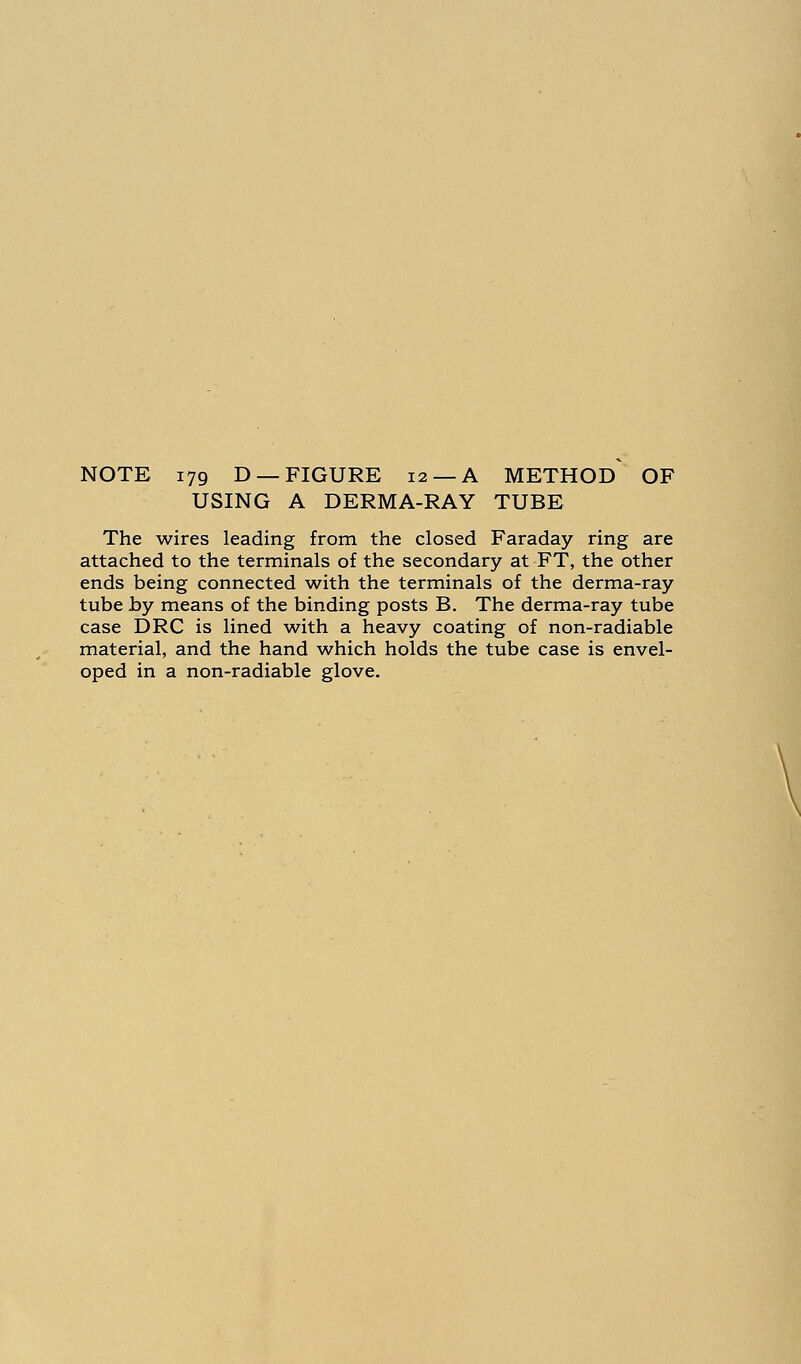 USING A DERMA-RAY TUBE The wires leading from the closed Faraday ring are attached to the terminals of the secondary at FT, the other ends being connected with the terminals of the derma-ray tube by means of the binding posts B. The derma-ray tube case DRC is lined with a heavy coating of non-radiable material, and the hand which holds the tube case is envel- oped in a non-radiable glove.