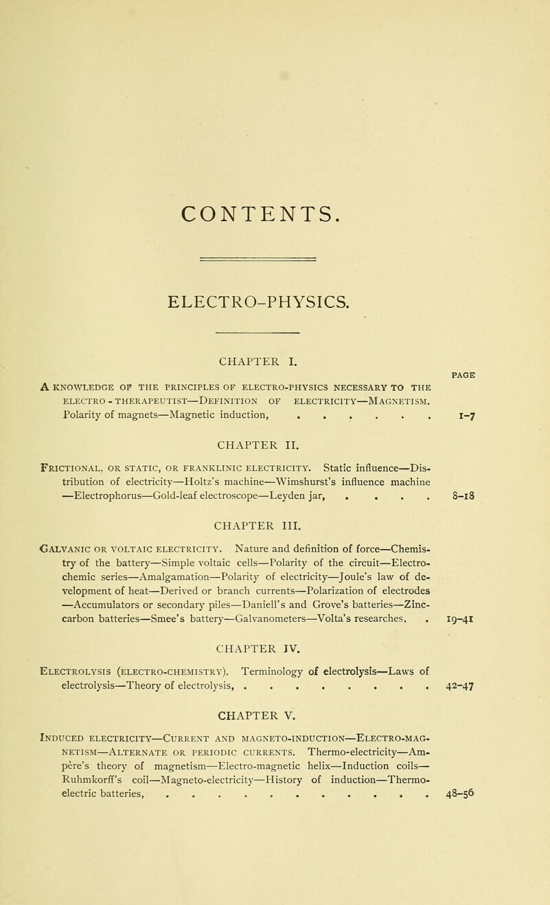 CONTENTS. ELECTRO-PHYSICS. CHAPTER I. PAGE A KNOWLEDGE OF THE PRINCIPLES OF ELECTRO-PHYSICS NECESSARY TO THE ELECTRO - THERAPEUTIST—DEFINITION OF ELECTRICITY—MAGNETISM, Polarity of magnets—Magnetic induction, ...... 1-7 CHAPTER II. Frictional, OR STATIC, OR FRANKLiNic ELECTRICITY. Static influence—Dis- tribution of electricity—Holtz's machine—Wimshurst's influence machine —Electrophorus—Gold-leaf electroscope—Leyden jar, .... 8-18 CHAPTER III. Galvanic or voltaic electricity. Nature and definition of force—Chemis- try of the battery—Simple voltaic cells—Polarity of the circuit—Electro- chemic series—Amalgamation—Polarity of electricity—Joule's law of de- velopment of heat—Derived or branch currents—Polarization of electrodes —Accumulators or secondary piles—Daniell's and Grove's batteries—Zinc- carbon batteries—Smee's battery—Galvanometers—Volta's researches, . 19-41 CHAPTER JV. Electrolysis (electro-chemistry). Terminology of electrolysis—Laws of electrolysis—Theory of electrolysis, 42-47 CHAPTER V. Induced electricity—Current and magneto-induction—Electro-mag- netism—Alternate or periodic currents. Thermo-electricity—Am- pere's theory of magnetism—Electro-magnetic helix—Induction coils— Ruhmkorff's coil—Magneto-electricity—History of induction—Thermo- electric batteries, 48-56