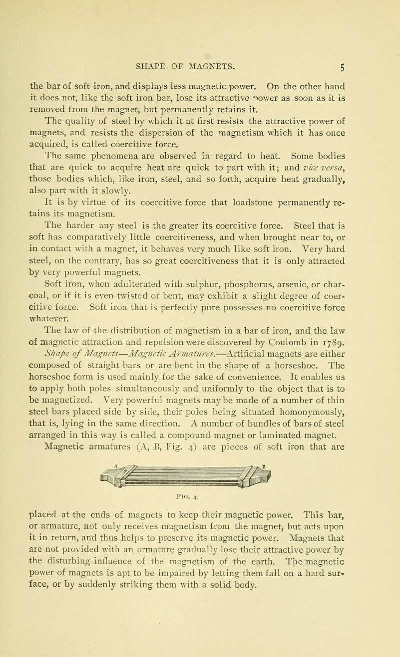 the bar of soft iron, and displays less magnetic power. On the other hand it does not, like the soft iron bar, lose its attractive -^ower as soon as it is removed from the magnet, but permanently retains it. The quality of steel by which it at first resists the attractive power of magnets, and resists the dispersion of the magnetism which it has once acquired, is called coercitive force. The same phenomena are observed in regard to heat. Some bodies that are quick to acquire heat are quick to part with it; and vice versa, those bodies which, like iron, steel, and so forth, acquire heat gradually, also part with it slowly. It is by virtue of its coercitive force that loadstone permanently re- tains its magnetism. The harder any steel is the greater its coercitive force. Steel that is soft has comparatively little coercitiveness, and when brought near to, or in contact with a magnet, it behaves very much like soft iron. Very hard steel, on the contrary, has so great coercitiveness that it is only attracted by very powerful magnets. Soft iron, when adulterated with sulphur, phosphorus, arsenic, or char- coal, or if it is even twisted or bent, may exhibit a slight degree of coer- citive force. Soft iron that is perfectly pure possesses no coercitive force whatever. The law of the distribution of magnetism in a bar of iron, and the law of magnetic attraction and repulsion were discovered by Coulomb in 1789. Shape of Magnets—Magnetic Armatures.—Artificial magnets are either composed of straight bars or are bent in the shape of a horseshoe. The horseshoe form is used mainly for the sake of convenience. It enables us to apply both poles simultaneously and uniformly to the object that is to be magnetized. Very powerful magnets may be made of a number of thin steel bars placed side by side, their poles being situated homonymously, that is, lying in the same direction. A number of bundles of bars of steel arranged in this way is called a compound magnet or laminated magnet. Magnetic armatures (A, B, Fig. 4) are pieces of soft iron that are Fig. placed at the ends of magnets to keep their magnetic power. This bar, or armature, not only receives magnetism from the magnet, but acts upon it in return, and thus helps to preserve its magnetic power. Magnets that are not provided with an armature gradually lose their attractive power by the disturbing influence of the magnetism of the earth. The magnetic power of magnets is apt to be impaired by letting them fall on a hard sur- face, or by suddenly striking them with a solid body.
