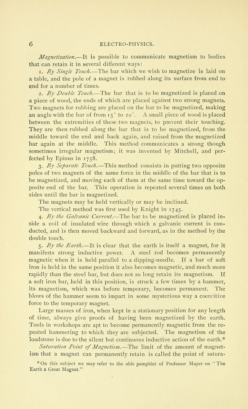 Magnetization.—It is possible to communicate magnetism to bodies that can retain it in several different ways: 1. By Single Touch.—The bar which we wish to magnetize is laid on a table, and the pole of a magnet is rubbed along its surface from end to end for a number of times. 2. By Double Touch.—The bar that is to be magnetized is placed on a piece of wood, the ends of which are placed against two strong magnets. Two magnets for rubbing are placed on the bar to be magnetized, making an angle with the bar of from 15° to 20°. A small piece of wood is placed between the extremities of these two magnets, to prevent their touching. They are then rubbed along the bar that is to be magnetized, from the middle toward the end and back again, and raised from the magnetized bar again at the middle. This method communicates a strong though sometimes irregular magnetism; it was invented by Mitchell, and per- fected by Epinus in 1758. 3. By Separate Touch.—This method consists in putting two opposite poles of two magnets of the same force in the middle of the bar that is to be magnetized, and moving each of them at the same time toward the op- posite end of the bar. This operation is repeated several times on both sides until the bar is magnetized. The magnets may be held vertically or may be inclined. The vertical method was first used by Knight in 1745. 4. By the Galvanic Current.—The bar to be magnetized is placed in- side a coil of insulated wire through which a galvanic current is con- ducted, and is then moved backward and forward, as in the method by the double touch. 5. By the Earth.—It is clear that the earth is itself a magnet, for it manifests strong inductive power. A steel rod becomes permanently magnetic when it is held parallel to a dipping-needle. If a bar of soft iron is held in the same position it also becomes magnetic, and much more rapidly than the steel bar, but does not so long retain its magnetism. If a soft iron bar, held in this position, is struck a few times by a hammer, its magnetism, which was before temporary, becomes permanent. The blows of the hammer seem to impart in some mysterious way a coercitive force to the temporary magnet. Large masses of iron, when kept in a stationary position for any length of time, always give proofs of having been magnetized by the earth. Tools in workshops are apt to become permanently magnetic from the re- peated hammering to which they are subjected. The magnetism of the loadstone is due to the silent but continuous inductive action of the earth.* Saturation Point of Magnetis7n.—The limit of the amount of magnet- ism that a magnet can permanently retain is called the point of satura- *0n this subject we may refer to the able pamphlet of Professor Mayer on The Earth a Great Magnet.
