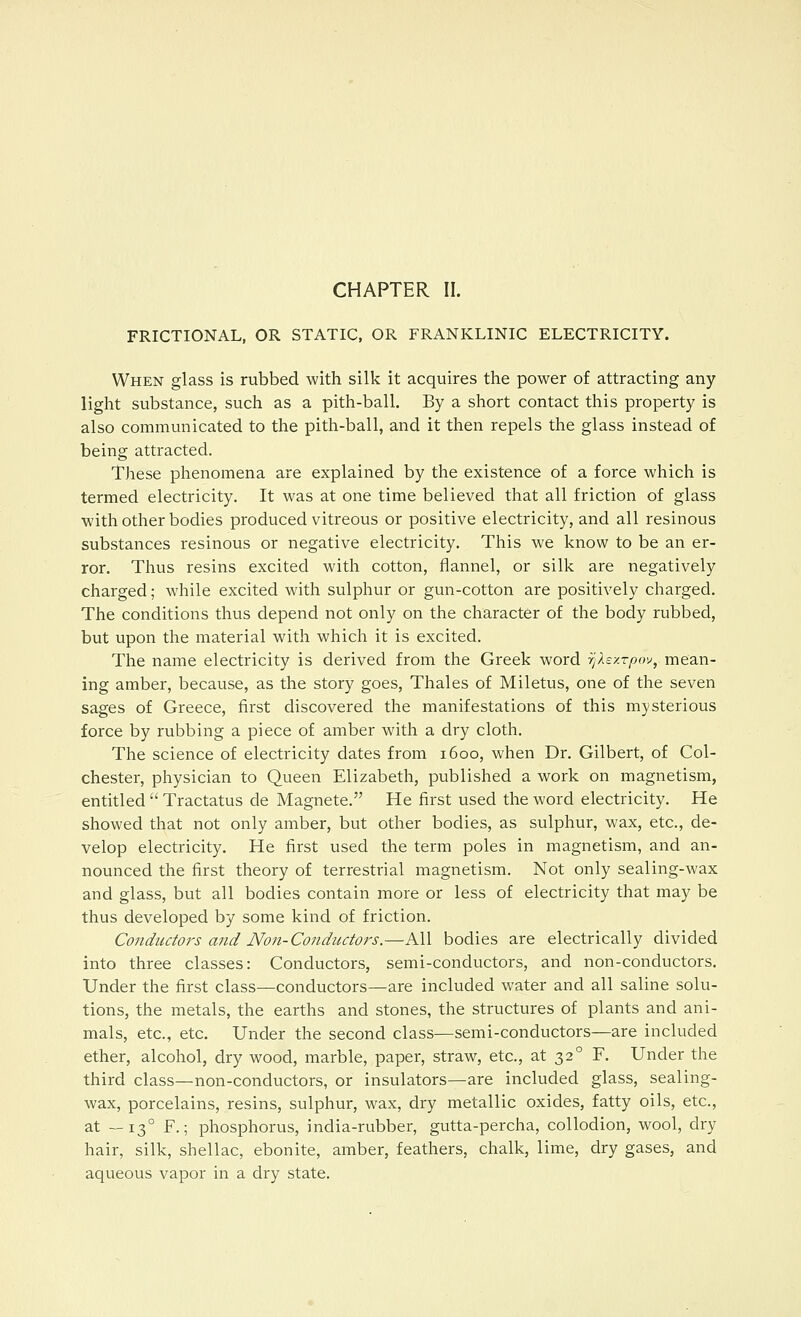 CHAPTER II. FRICTIONAL, OR STATIC, OR FRANKLINIC ELECTRICITY. When glass is rubbed with silk it acquires the power of attracting any light substance, such as a pith-ball. By a short contact this property is also communicated to the pith-ball, and it then repels the glass instead of being attracted. These phenomena are explained by the existence of a force which is termed electricity. It was at one time believed that all friction of glass with other bodies produced vitreous or positive electricity, and all resinous substances resinous or negative electricity. This we know to be an er- ror. Thus resins excited with cotton, flannel, or silk are negatively charged; while excited with sulphur or gun-cotton are positively charged. The conditions thus depend not only on the character of the body rubbed, but upon the material with which it is excited. The name electricity is derived from the Greek word rjXsy.rpov, mean- ing amber, because, as the story goes, Thales of Miletus, one of the seven sages of Greece, first discovered the manifestations of this mysterious force by rubbing a piece of amber with a dry cloth. The science of electricity dates from 1600, when Dr. Gilbert, of Col- chester, physician to Queen Elizabeth, published a work on magnetism, entitled  Tractatus de Magnete. He first used the word electricity. He showed that not only amber, but other bodies, as sulphur, wax, etc., de- velop electricity. He first used the term poles in magnetism, and an- nounced the first theory of terrestrial magnetism. Not only sealing-wax and glass, but all bodies contain more or less of electricity that may be thus developed by some kind of friction. Conductors and Non-Conductors.—All bodies are electrically divided into three classes: Conductors, semi-conductors, and non-conductors. Under the first class—conductors—are included water and all saline solu- tions, the metals, the earths and stones, the structures of plants and ani- mals, etc., etc. Under the second class—semi-conductors—are included ether, alcohol, dry wood, marble, paper, straw, etc., at 32° F. Under the third class—non-conductors, or insulators—are included glass, sealing- wax, porcelains, resins, sulphur, w^ax, dry metallic oxides, fatty oils, etc., at —13° F.; phosphorus, india-rubber, gutta-percha, collodion, wool, dry hair, silk, shellac, ebonite, amber, feathers, chalk, lime, dry gases, and aqueous vapor in a dry state.