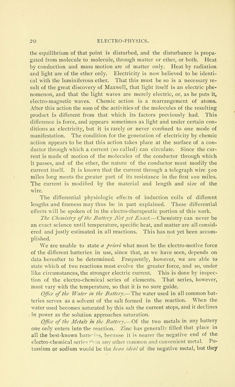 the equilibrium of that point is disturbed, and the disturbance is propa- gated from molecule to molecule, through matter or ether, or both. Heat by conduction and mass motion are of matter only. Heat by radiation and light are of the ether only. Electricity is now believed to be identi- cal with the luminiferous ether. That this must be so is a necessary re- sult of the great discovery of Maxwell, that light itself is an electric phe- nomenon, and that the light waves are merely electric, or, as he puts it, electro-magnetic waves. Chemic action is a rearrangement of atoms. After this action the sum of the activities of the molecules of the resulting product is different from that which its factors previously had. This difference is force, and appears sometimes as light and under certain con- ditions as electricity, but it is rarely or never confined to one mode of manifestation. The condition for the generation of electricity by chemic action appears to be that this action takes place at the surface of a con- ductor through which a current (so called) can circulate. Since the cur- rent is made of motion of the molecules of the conductor through which it passes, and of the ether, the nature of the conductor must modify the current itself. It is known that the current through a telegraph wire 500 miles long meets the greater part of its resistance in the first 100 miles. The current is modified by the material and length and size of the wire. The differential physiologic effects of induction coils of different lengths and fineness may thus be in part explained. These differential effects will be spoken of in the electro-therapeutic portion of this work. The Chemistry of the Battery Not yet Exact.—Chemistry can never be an exact science until temperature, specific heat, and matter are all consid- ered and justly estimated in all reactions. This has not yet been accom- plished. We are unable to state a priori what must be the electro-motive force of the different batteries in use, since that, as we have seen, depends on data hereafter to be determined. Frequently, however, we are able to state which of two reactions must evolve the greater force, and so, under like circumstances, the stronger electric current. This is done by inspec- tion of the electro-chemical series of elements. That series, however, must vary with the temperature, so that it is no sure guide. Office of the Water in the Battery,—The water used in all common bat- teries serves as a solvent of the salt formed in the reaction. When the water used becomes saturated by this salt the current stops, and it declines . in power as the solution approaches saturation. Office of the Metals in the Battery.—Oi the two metals in any battery one only enters into the reaction. Zinc has generallv filled that place m all the best-known batte'i'=s, because it is nearer the negative end of the electro-chemical series tiv-m anv other common and convenient metal. Po- tassium or sodium would be the beau ideal of the negative metal, but they