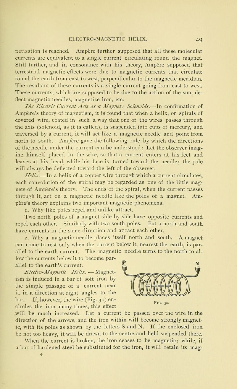 netization is reached. Ampere further supposed that all these molecular currents are equivalent to a single current circulating round the magnet. Still further, and in consonance with his theory, Ampere supposed that terrestrial magnetic effects were due to magnetic currents that circulate round the earth from east to west, perpendicular to the magnetic meridian. The resultant of these currents is a single current going from east to west. These currents, which are supposed to be due to the action of the sun, de- flect magnetic needles, magnetize iron, etc. The Electric Curretit Acts as a Magnet: Solenoids.-—In confirmation of Ampere's theoiy of magnetism, it is found that when a helix, or spirals of covered wire, coated in such a way that one of the wires passes through the axis (solenoid, as it is called), is suspended into cups of mercury, and traversed by a current, it will act like a magnetic needle and point from north to south. Ampere gave the following rule by which the directions of the needle under the current can be understood: Let the observer imag- ine himself placed in the wire, so that a current enters at his feet and leaves at his head, while his face is turned toward the needle; the pole will always be deflected toward the left of the observer. Helix.—In a helix of a copper wire through which a current circulates, each convolution of the spiral may be regarded as one of the little mag- nets of Ampere's theory. The ends of the spiral, when the current passes through it, act on a magnetic needle like the poles of a magnet. Am- pere's theory explains two important magnetic phenomena. 1. Why like poles repel and unlike attract. Two north poles of a magnet side by side have opposite currents and repel each other. Similarly with two south poles. But a north and south have currents in the same direction and attract each other. 2. Why a magnetic needle places itself north and south. A magnet can come to rest only when the current below it, nearest the earth, is par- allel to the earth current. The magnetic needle turns to the north to al- low the currents below it to become par- allel to the earth's current. Electro-Magjtetic Helix. — Magnet- ism is induced in a bar of soft iron by the simple passage of a current near it, in a direction at right angles to the bar. If, however, the wire (Fig. 30) en- . V- Fig. 30. circles the iron many times, this effect will be much increased. Let a current be passed over the wire in the direction of the arrows, and the iron within will become strongly magnet- ic, with its poles as shown by the letters S and N. If the enclosed iron be not too heavy, it will be drawn to the centre and held suspended there. When the current is broken, the iron ceases to be magnetic; while, if a bar of hardened steel be substituted for the iron, it will retain its mag- 4