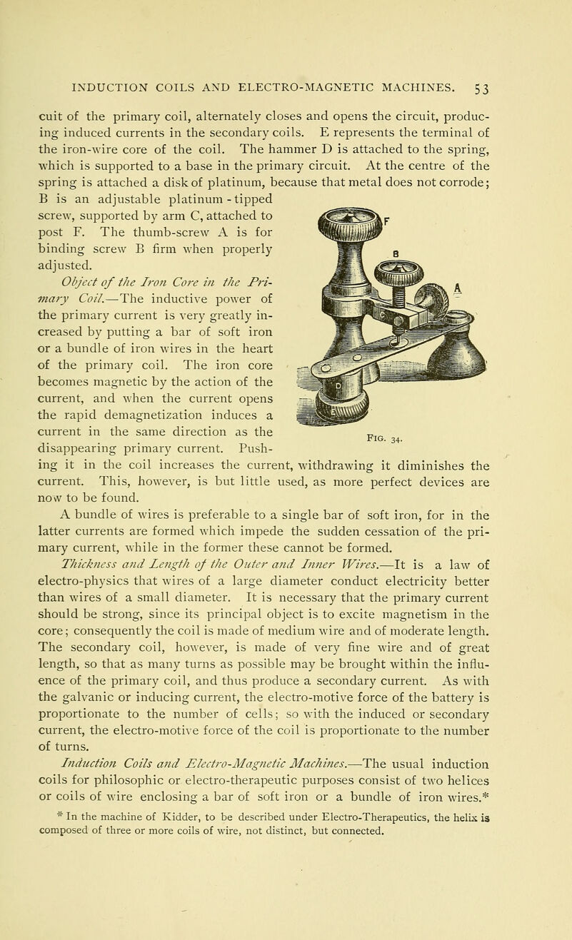 Fig. 34. cuit of the primary coil, alternately closes and opens the circuit, produc- ing induced currents in the secondary coils. E represents the terminal of the iron-wire core of the coil. The hammer D is attached to the spring, which is supported to a base in the primary circuit. At the centre of the spring is attached a disk of platinum, because that metal does not corrode; B is an adjustable platinum - tipped screw, supported by arm C, attached to post F. The thumb-screw A is for binding screw B firm when properly adjusted. Object of the Iro7i Core in the Pri- mary Coil.—The inductive power of the primary current is very greatly in- creased by putting a bar of soft iron or a bundle of iron wires in the heart of the primary coil. The iron core becomes magnetic by the action of the current, and when the current opens the rapid demagnetization induces a current in the same direction as the disappearing primary current. Push- ing it in the coil increases the current, withdrawing it diminishes the current. This, however, is but little used, as more perfect devices are now to be found. A bundle of wires is preferable to a single bar of soft iron, for in the latter currents are formed which impede the sudden cessation of the pri- mary current, while in the former these cannot be formed. Thickness and Length of the Outer and Inner Wires.—It is a law of electro-physics that wires of a large diameter conduct electricity better than wires of a small diameter. It is necessary that the primary current should be strong, since its principal object is to excite magnetism in the core; consequently the coil is made of medium wire and of moderate length. The secondary coil, however, is made of very fine wire and of great length, so that as many turns as possible may be brought within the influ- ence of the primary coil, and thus produce a secondary current. As with the galvanic or inducing current, the electro-motive force of the battery is proportionate to the number of cells; so with the induced or secondary current, the electro-motive force of the coil is proportionate to the number of turns. Induction Coils and Electro-Magnetic Machines.—The usual induction coils for philosophic or electro-therapeutic purposes consist of two helices or coils of wire enclosing a bar of soft iron or a bundle of iron wires.* * In the machine of Kidder, to be described under Electro-Therapeutics, the helix is composed of three or more coils of wire, not distinct, but connected.