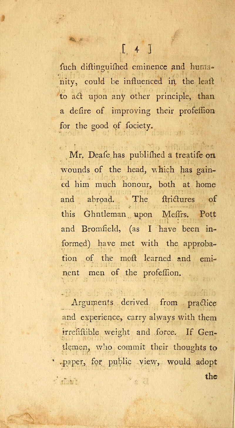flich diflinsiuifhed eminence and htjriia* fiity, could be influenced iri the leail to ad upon any other principle, than a defire of improving their profeffion for the good of fociety. Mr. Deafe has publilhed a treatife on. wounds of the head, Vvhich has gain- ed him much honour, both at home and abroad. The ftridures of this Ghntleman, upon Meffrs, Pott and Bromfield, (as I have been in- formed) have met with the approba- tion of the mofi: learned and emi- nent men of the profeffion. Argui?:ients derived from pradice and experience, carry always with them irreiiitible weight and force. If Gen- tlemen, W:io commit their thoughts to .paperj for pnblip view, would adopt ^ - the
