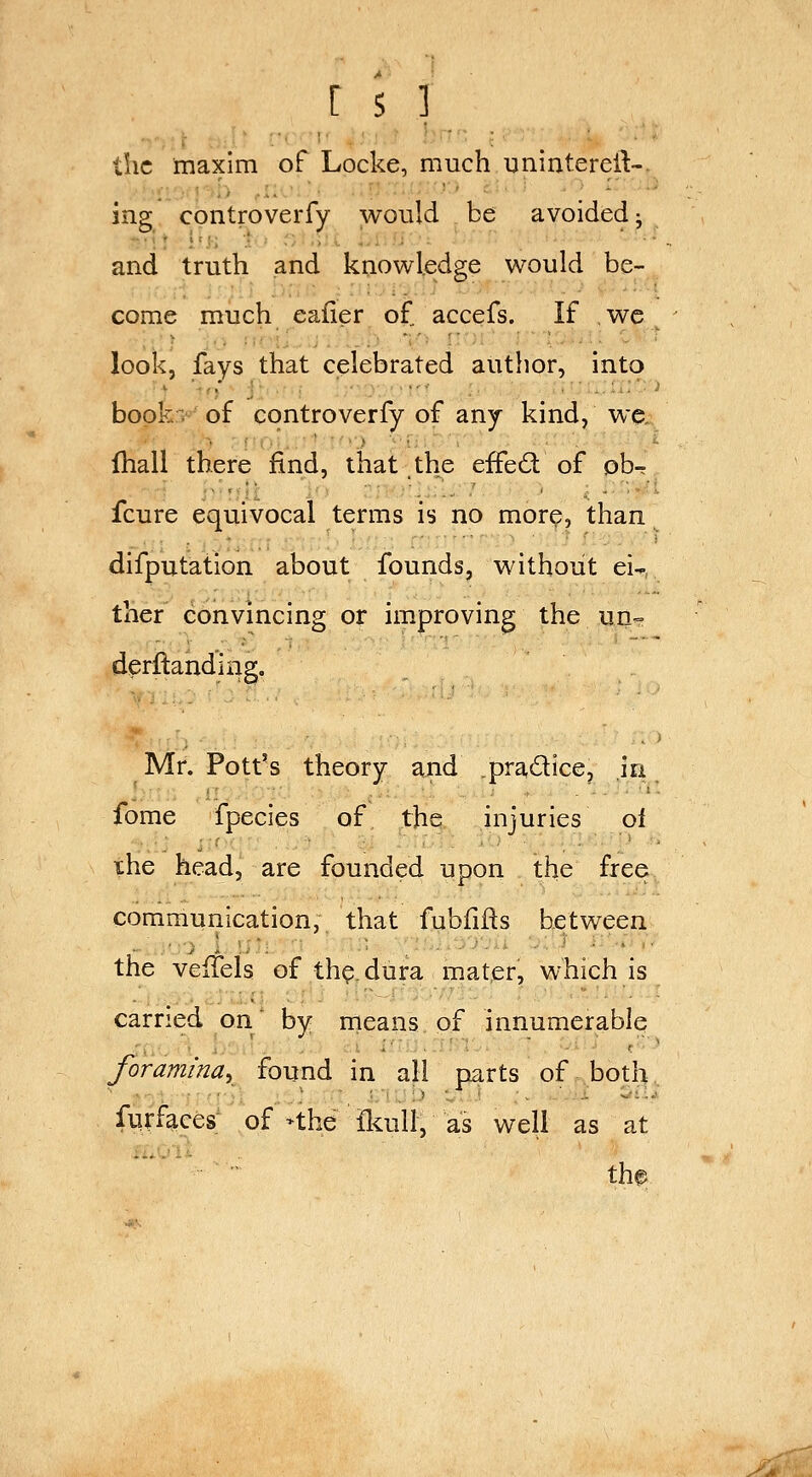 the maxim of Locke, much unintereil-. ing controverfy would be avoided- and truth and knowledge would be- come much eafier of accefs. If wc look, fays that celebrated author, into bopk:> of controverfy of any kind, we, fhall there find, that the effed of ob- fcure equivocal terms is no more, than difputation about founds, without ei- ther convincing or improving the un-= derflanding. Mr. Pott's theory and pradice, in fome fpecies of the injuries ol xhe head, are founded upon the free, communication, that fubfifts between the velTels of th^dura mater, which is carried on by means of innumerable foramina^ found in all parts of boti^, fiirf^ces; of >the &ull, as well as at the