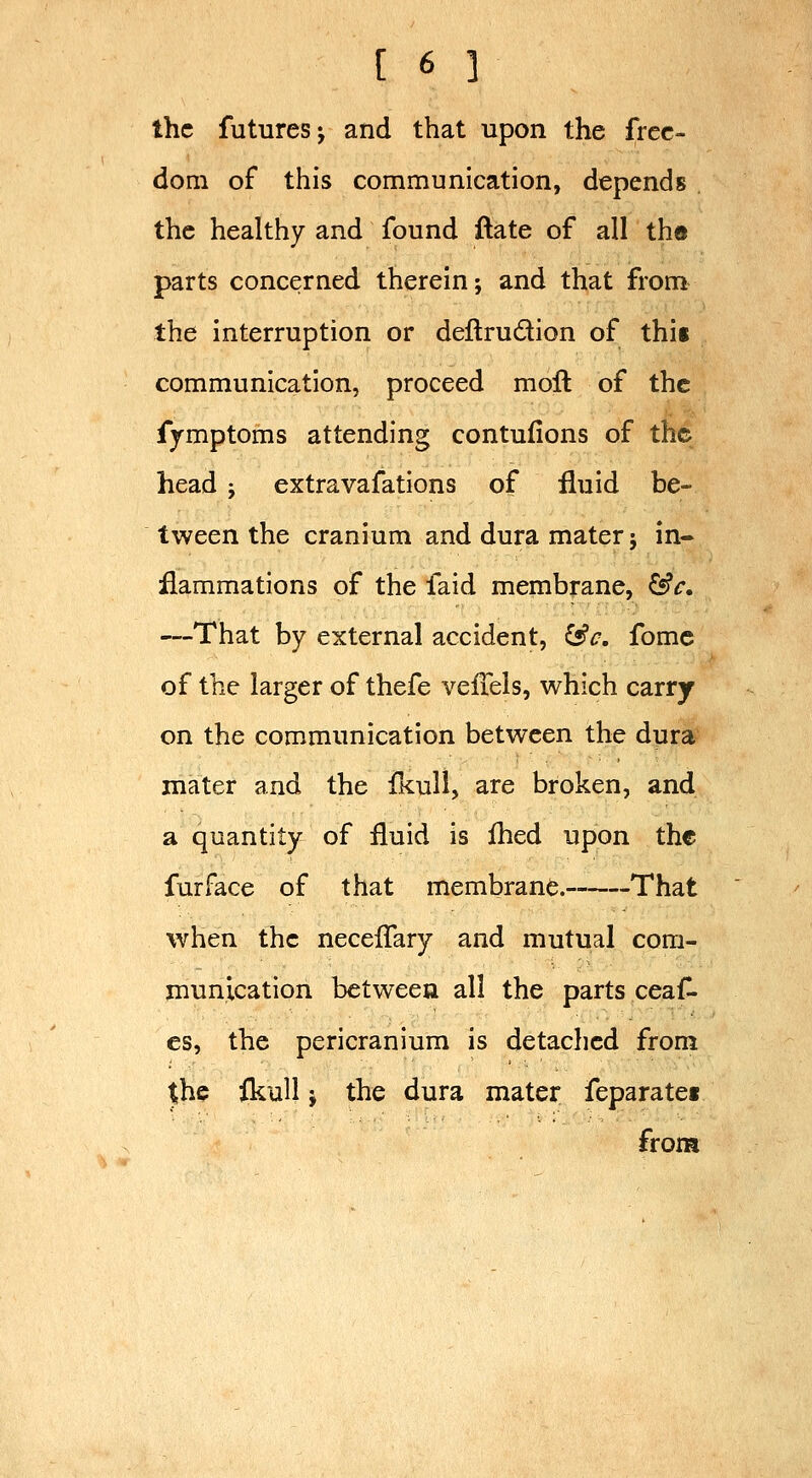 the futures J and that upon the free- dom of this communication, depends the healthy and found ftate of all th« parts concerned therein; and that from the interruption or dellrudion of thii communication, proceed molt of the fymptoms attending contufions of the head j extravafations of fluid be- tween the cranium and dura mater j in- flammations of the faid membrane, Cs?f. —That by external accident, ^c, fomc of the larger of thefe velTels, which carry on the communication between the dura mater and the TkuH, are broken, and a quantity of fluid is flied upon the fur face of that membrane. That when the neceflary and mutual com- munication between all the parts ceaf- es, the pericranium is detached from the fkull J the dura mater feparatet from