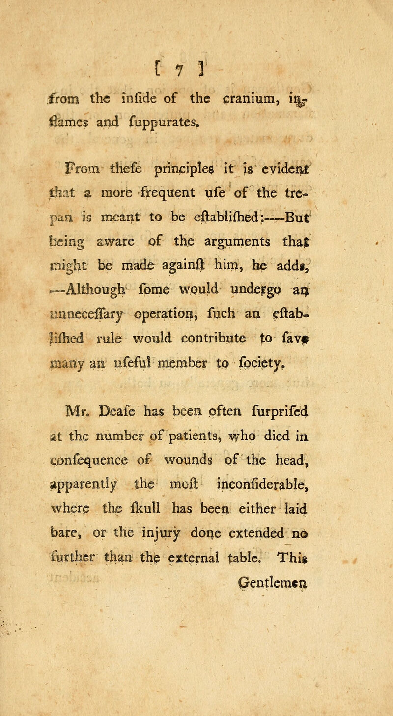 from the indde of the cranium, i^ iiames and fuppuratcs. From thefb prinjciples it is cyidcjiit that a more frequent ufe of the tre- pan is meant to be eftabii(hed:--^But being aware of the arguments thajt might be made againft him, he addi^ —Although fome would undergo ai; imneceffary operation, fuch an cftab- Jifh^ rule would contribute ^o favf many an ufeful member tp fpciety^ Mr. Deafe ha$ been pften furprifcc} at the number of patients, who died in cpnfequence of wounds of the head, apparently the moft inconfiderable, where the fkull has been either lai4 bare, or the injury done extended no furthGr tlian the external table. Thig Crentlemcn