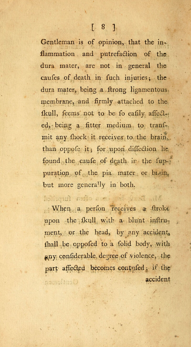 Gentleman is of opinion, that the in-, flammation and putrefadion of the dura mater, are not in general the caufes of death in fuch injuries j the dura mater, being a firong ligamentous. membraiie^ and firmly attached to the ikull, feems, not to be fo ealily afFed-. ed, being a fitter medium, to; tranf- mit any fhock- it re^ceiveff to the brain,. than oppqfe it; for upon diffedion he found the caufe of df^^th ir tjie iup-; puratiopi of the pia mater or.bM-i?!? but more generally in both. When a perfqn receives . ar ftrokc upon the fkull with a blunt inftru-r ment, or the head, by ?ny aGcldent,, fhall be oppofed to a folid body, with ^ny confiderable, decree of violence, the p^rt affedjed becomes cqntnfed; if the $iccident