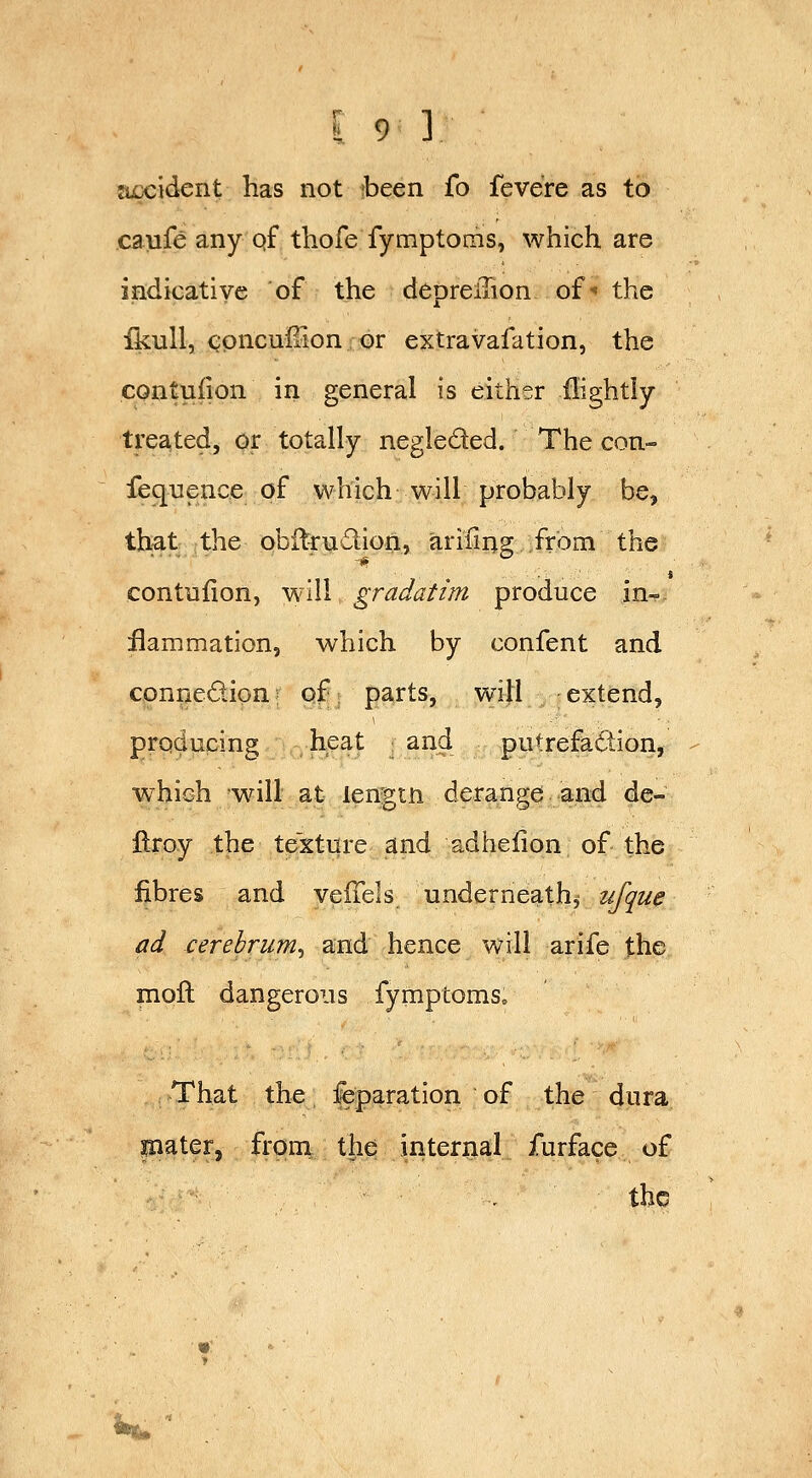 accident has not been fo feve're as to caufe any qf thofe fymptoms, which are indicative of the depreiTion of^ the Ikull, ^pncuirion or extravafation, the CQntuiion in general is either ilightiy treated, or totally negleded. The con- fequence of which will probably be, that the obilrndion, arifing from the contufion, will gradatim produce in- flammation, which by confent and connedion; of parts, will extend, producing heat : and putrefaction, which will at ien'2;tn deranp;d and de- ftroy the textnre and adhefion of the fibres and veiTels underneath, ufque ad cerebrum^ and hence will arife the moll dangerous fymptoms. That the feparation of the dura plater, from the internal furface of the *«*