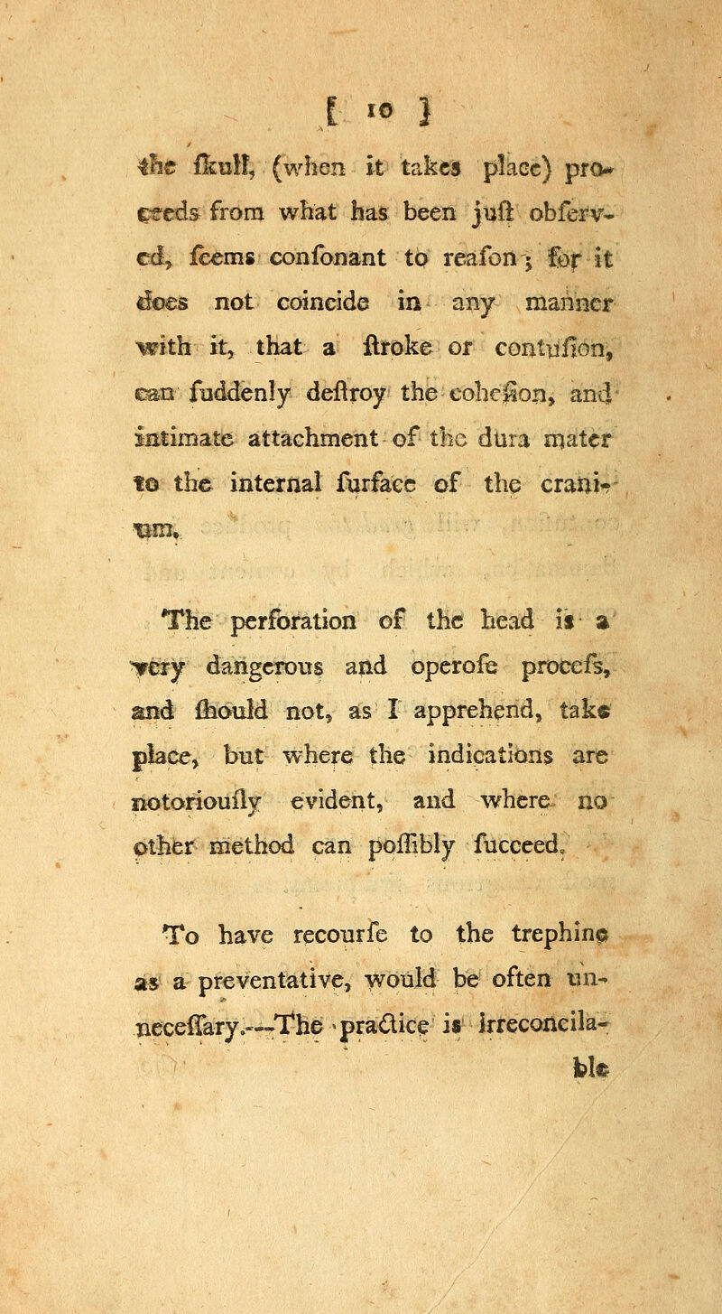 tht ilculf, (when it takes place) pro* ^eds from what has been jufl obferv- cd^ ieems confonant to reafon; Cor it does not coincide in any mariner with it, that a llroke or coi^ttiiion, can fnddenly deflroy the cohc^on, ami' imimate attachment of the dlira mater fo the internal furfacc of the craiii^ The perforation of the head is a irery dangcrovrs ajid operofe procefs, and ihould not, as I apprehend, tak« place, but where the indications are liotoriouily evident, and where no pther method can poffibly fucceed. To have reconrfe to the trephin© as a preventative, would be often un- Tiece{rary.'--The ^pradic^ is kreconcila-