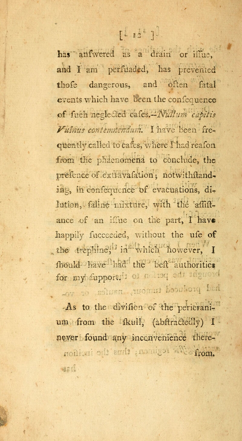 has ailfwered as a drain or iilue, and I am perfdaded, lias prevented thofs dangerous, and often fatal events which have, Been the confeqnence of fiTch R'Q^c€idd^'''c^f6L'-Nui!mn' capitis f^uhms contemiierrdiim. I have been fre- queKtiy called to cafes,'where •iliad reafon from' the p^xi,cno^^ena to conclude, the prefenee of^e'xtttivafation ^ notwithlland-. 3ag, m confeqitence bf evacnations, di- Jutiohjvf^lmt^Tiilxtnre, withthe a€iil:- ance of an ifaie c-n the part, I hav« happily fucceeded, without the ufe of ■the- -trephinej'' in ■' which however,' I ihould- haVer-'^haS'' tHe ' beil''authoritieji for my .ibpporl.^ 'As to the divificn of the pericrani- nm from the Ikull, (abflrafiteclly) I lifV^r found any incGnvenience there- noiih*.r ' .. ■■ ■ ■ i^om.