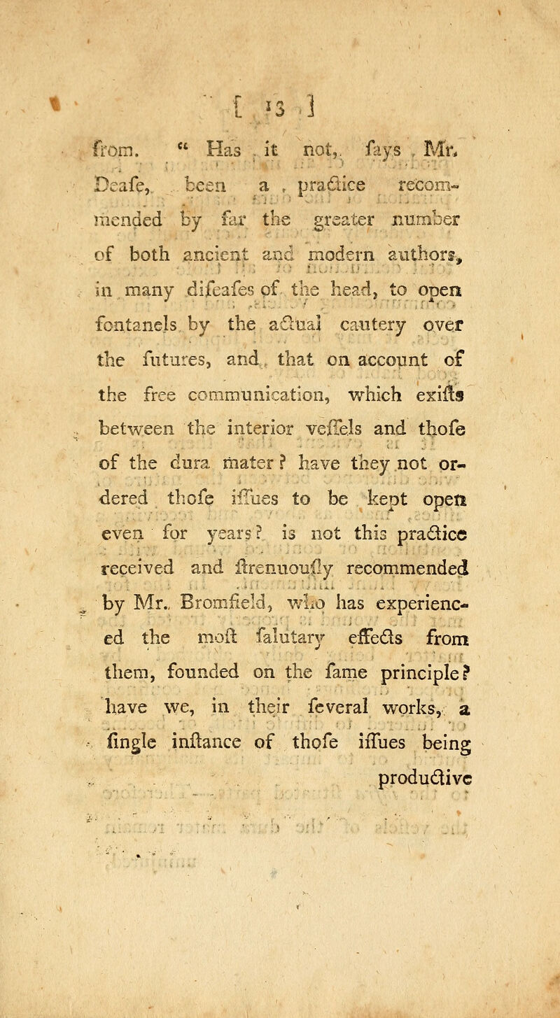 H^oin. Has . it not,, fays , Mr- Deafe, been a , pradice reicom-. mended h-j far the greater number of both ancient and modern authors, in many difeafes pf the head, to open fontanels by the adtial cautery oyer the futures, and, that on account of the free communication, which exii1:s . between the interior vefTels and thofe of the dura mater ? have they not or- dered thofe ifTues to be kept opeti even for years ? is not this pradice received and Hrenuouily recommended ^ by Mr., Bromfield, who has experienc- ed the moil falutary effeds from them, founded on the fame principle? have we, in their feveral works, a - fingle inHance of thofe iiTues being produdivc