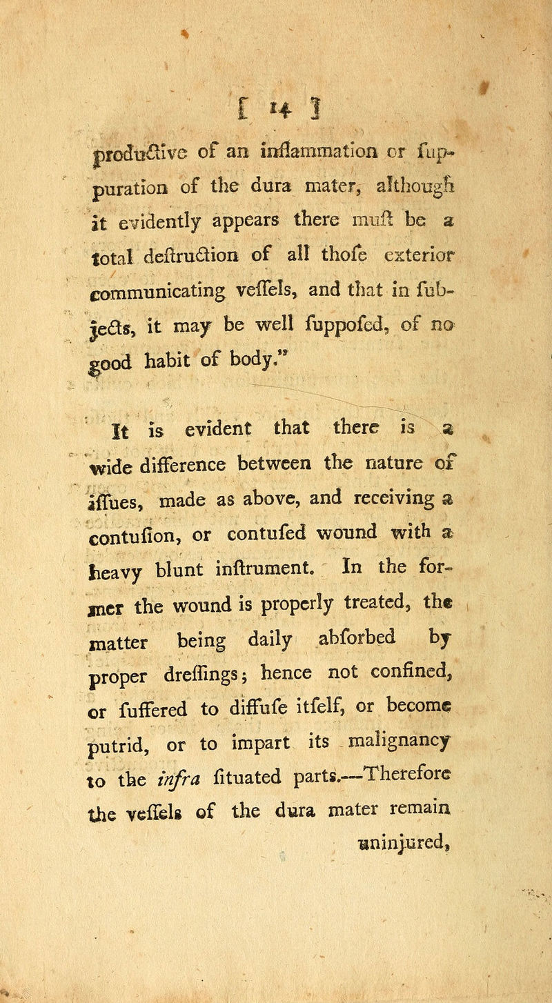 ■ I H ! |)rodtr£tive of an inflammation cr fup puration of the dura mater, althougfi it evidently appears there mull be a lotal deflrudion of all thofe exterior trommunicating velTels, and that in fub- leds, it may be well fuppofed, of no ^ood habit of body. It is evident that there is % wide difference between the nature of ifTues, made as above, and receiving a contufion, or contufed wound with a lieavy blunt inflrument. In the for- jncr the wound is properly treated, the matter being daily abforbed by proper drefTmgs; hence not confined, or fuffered to diffufe itfelf, or become putrid, or to impart its malignancy to the infra fituated parts.—Therefore the veiTels of the dura mater remain uninjured.