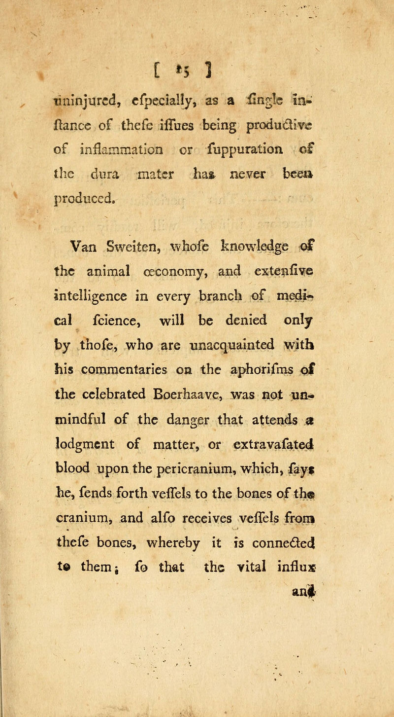 [ »5 1 tininjurcd, cfpecially> as a finglc ia» fiance of thefe ilTues being produdiv^e of inflammation or fuppuration of the dura mater has neve^ bcea produced. Van Sweiten, whofe knowledge of the animal oeconomy, and extenfi^e intelligence in every branch of medi-? cal fcience, will be denied only by thofe, who are unacquainted with his commentaries on the aphorifms of the celebrated Boerhaave, was not nn- mindful of the danger that attends a lodgment of matter, or extravafated blood upon the pericranium, which, fayf he, fends forth vefTels to the bones of th« cranium, and alfo receives vefTels from thefe bones, whereby it is conneded t© themj fo that the vital influx