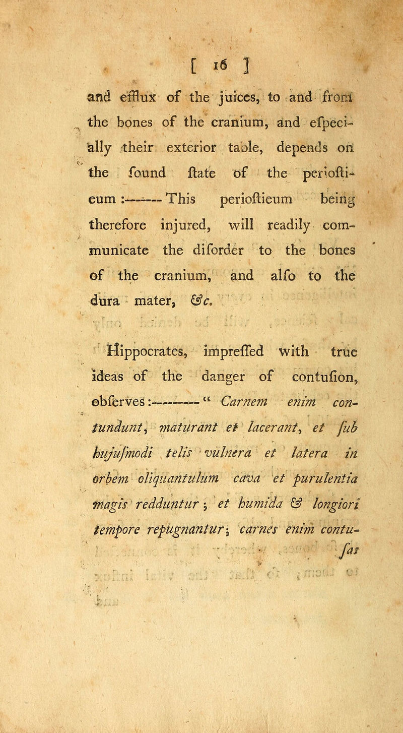 and efflux of the juices, to and frotti the bones of the cranium, and efpeci- ially their exterior table, depends oil the found flate of the periofli-* eum :—-— This perioftieum being therefore injured, will readily com- municate the diforder to the bones of the cranium, and alfo to the dura mater, &c, Hippocrates, impreffed with true ideas of the danger of contufion, obferves:-—•—  Carnem em'm con tundunt^ maturant et lacerant, et fiih hiijufmodi telis vulnera et later a in orbem oliquantulum cava et purulentia fnagis' reddiintur j et humida & longiori tempore repugnantur-, carnes enm contu-