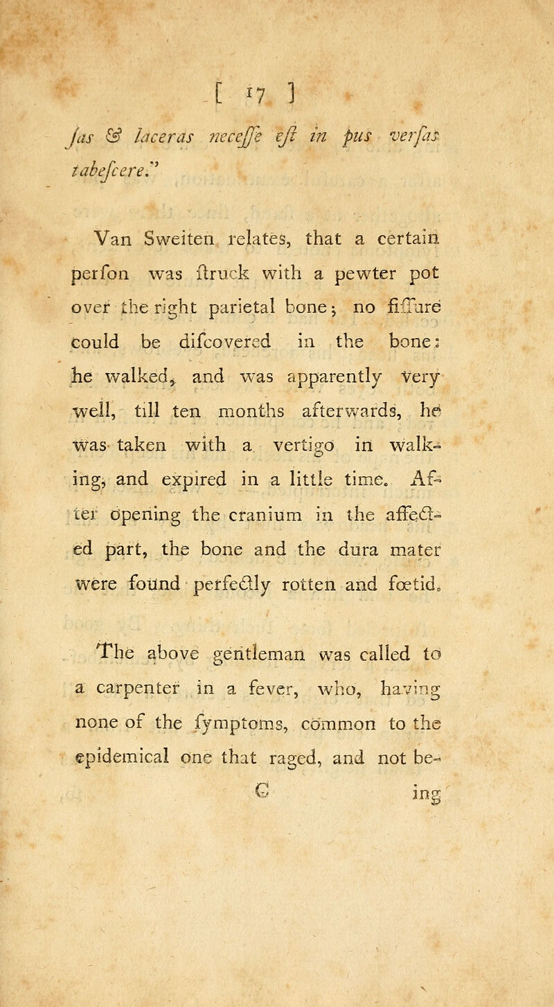 Jas & laceras necejj^e eft in pus verfas tabefcej'e.'^ Van Sweiten relates, that a certain perfon was ilruck with a pewter pot over the right parietal bone; no li:(Iure could be difcovered in the bone: he walked J and w^as apparently Very well, till ten months afterwards, ha was taken with a vertigo in walk- ingji and expired in a little time. Af- ter opening the cranium in the affqd- ed part, the bone and the dura mater were foiind perfedly rotten and fc^tid„ The above gentleman was called to a carpenter in a fever, who, having none of the fymptoms, common to the epidemical one that raged, and not be- G ing