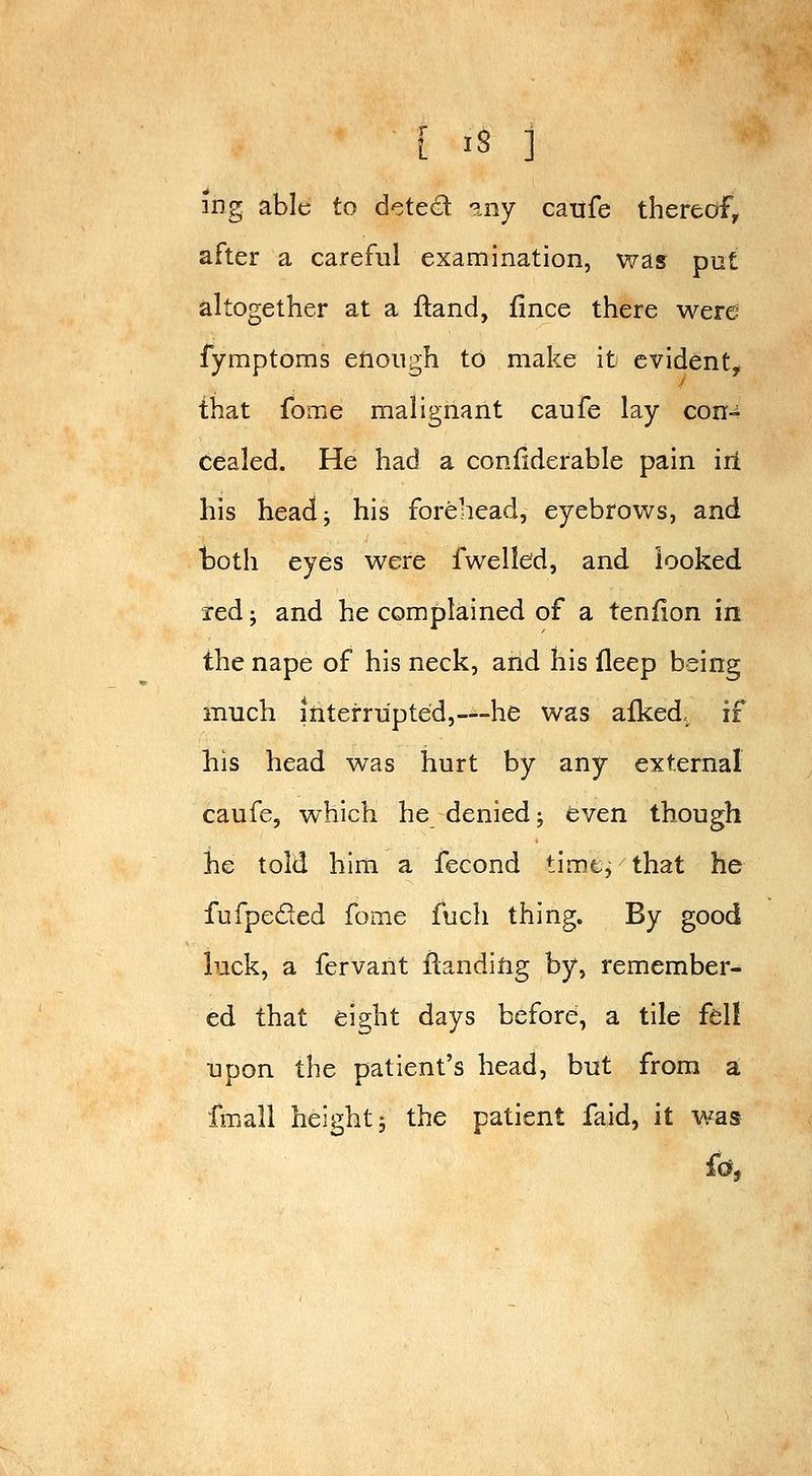ing able to deted ?.ny catife thereof^ after a careful examination, was put altogether at a ftand, fince there were fymptoms enough to make it evident, that fome malignant caufe lay con-^ cealed. He had a confiderable pain irt his headj his forehead, eyebrows, and both eyes were fwelldd, and looked red J and he complained of a teniion in the nape of his neck, and his fleep being much interrupted,—-he was afked,^ if his head was hurt by any external caufe, which he denied; even though he told him a fecond time, that he fufpeded fome fuch thing. By good luck, a fervant flandifig by, remember- ed that eight days before, a tile fell upon the patient's head, but from a fmall height J the patient faid, it was