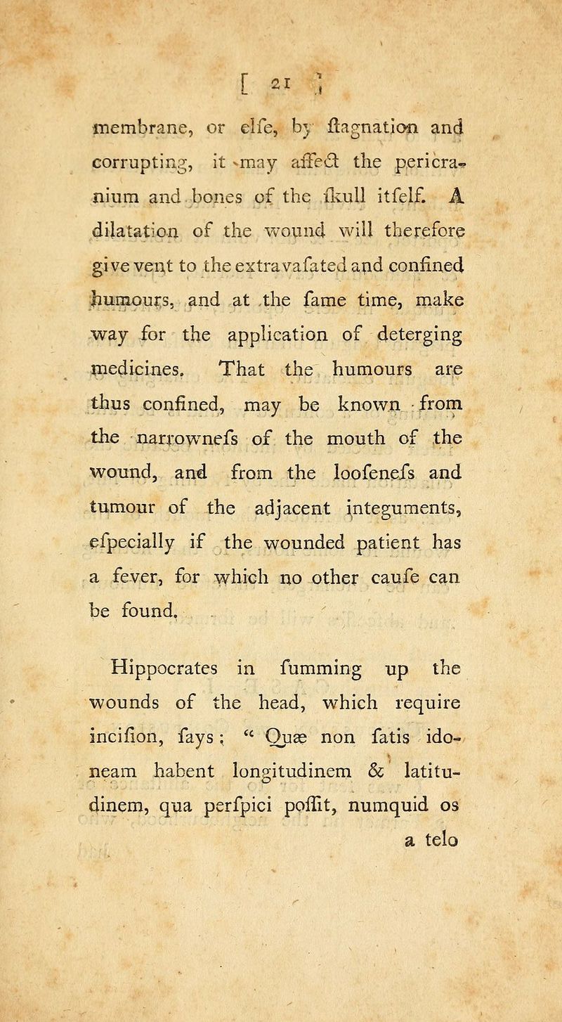 membrane, or elfe, by ftagnation and corrupting, it -may alTed the pericra^ nium and.bones of the ilvull itfelf. A dilatation of the wound will therefore give vent to the extravafated atid confined Jiumou^s, and at the fame time, make way for the application of deterging medicines. That the humours are thus confined, may be known from the narrownefs of the mouth of the wound, and from the loofenefs and tumour of the adjacent integuments, efpecially if the wounded patient has a fever, for which no other caufe c^n be found, Hippocrates in fumming up the wounds of the head, which require incifion, fays; *' Ouse non fatis ido- neam habent longitudinem & latitu- dinem, qua perfpici poffit, numquid os a telo