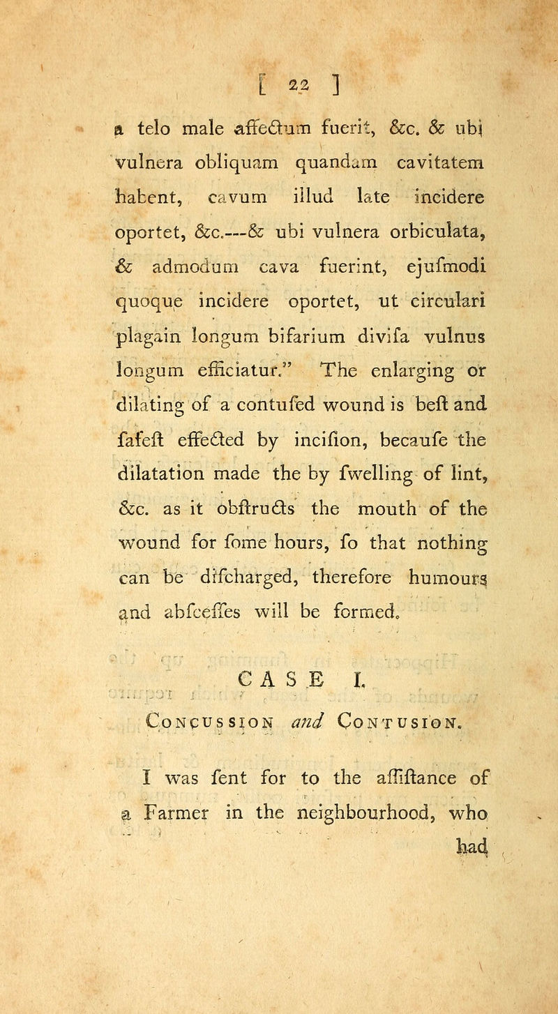 a telo male affedum fuerit, &c. 8c ubj vulnera obliquam quandam cavitatem habent, cavam illud late incidere oportet, Sec.—& ubi vulnera orbiculata, & admoduni cava faerint, ejufmodi quoque incidere oportet, ut circulari plagain longum bifarium divifa vulnus longum efficiatur. The enlarging or dilating of a contufed wound is beft and fafeft efFeded by incifion, becaufe the dilatation made the by fwelling of lint, &c. as it obftruds the mouth of the wound for fome hours, fo that nothing can be drfcharged, therefore humours and abfceiTes will be formed^ CASE I Concussion and Contusion. I was fent for to the alTiftance of a Farmer in the neighbourhood, who fe^4