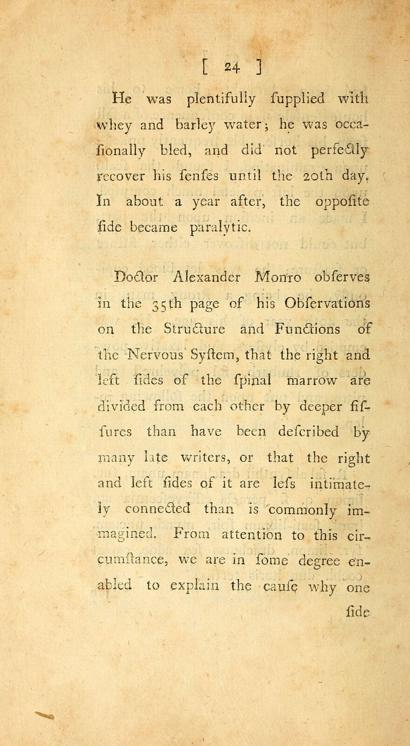He was plentifully fupplied with whey and barley watery he was occa- fionaily bled, and did not perfectly recover his fenfes nniil the 20tn day^ In about a year after, the oppofite Ude became paralytic. Dodor Alexander Monro obferves in the 35th page of his Obfervations on the Strndure and Fundions of the Nervous Syftem, that the right and left fides of the fpijial marrow are divided from each other by deeper fif~ fures than have been defcribed by niany Lite Vv^riters, or that the rip-ht and left fides of it are lefs intimate- ly conneded than is commonly im- magined. From attention to this cir- eumftance, Vv-e are in fome degree en- abled to explain the caufp why one fide