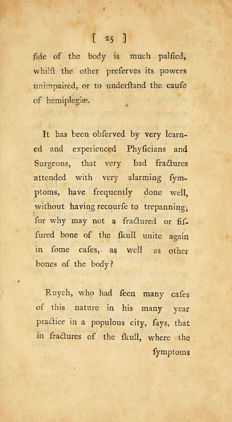 fide of the body is much palfied, whilfl the other preferves its powers unimpaired, or to underftand the caufe of hemipleglseo It has been obferved by very learn- ed and experienced Phyficians and Surgeons, that very bad fradures attended with very alarrning fym- ptorns, have frequently done wellj without having recourfe to trepanning^ for why may not a fradured or fif- fured bone of the ikull unite again in fome cafes, a§ vyell as other bones of the body? Ruych, who had feen naany cafes of this nature in his many year pradice in a populous city, fays, that in fradures of the fliull, where the fymptoms
