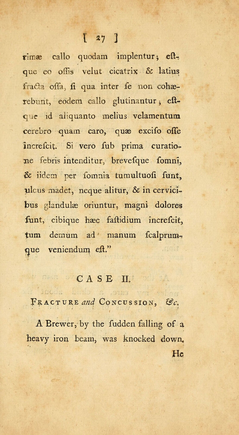 timse callo quodam implenturj cli- que eo offis velut cicatrix & latiu^ fi'ada offa, ii qua inter fe iion cohce- rebiint, eodem callo glutinantur -, cli- que id aliquanto melius velamentum cerebro quam caro, quae excifo olTe lucrefcit. Si vero fub prima curatio^ 3ie febris intenditur^ brevefque fomnij ^ iidem per fomnia tumultuofi funt, vlcus madet, neque alitur, & in cervici^ bus gkndulse oriuntur, magni dolores flint, cibique hsec failidium increfcit, turn demum ad manum fcalprum-? que veniendun^ eil CASE IL Fracture ^/^^ Concussion, ^c, A Brewer, by the fudden falling of a heavy iron beam, was knocked down. He