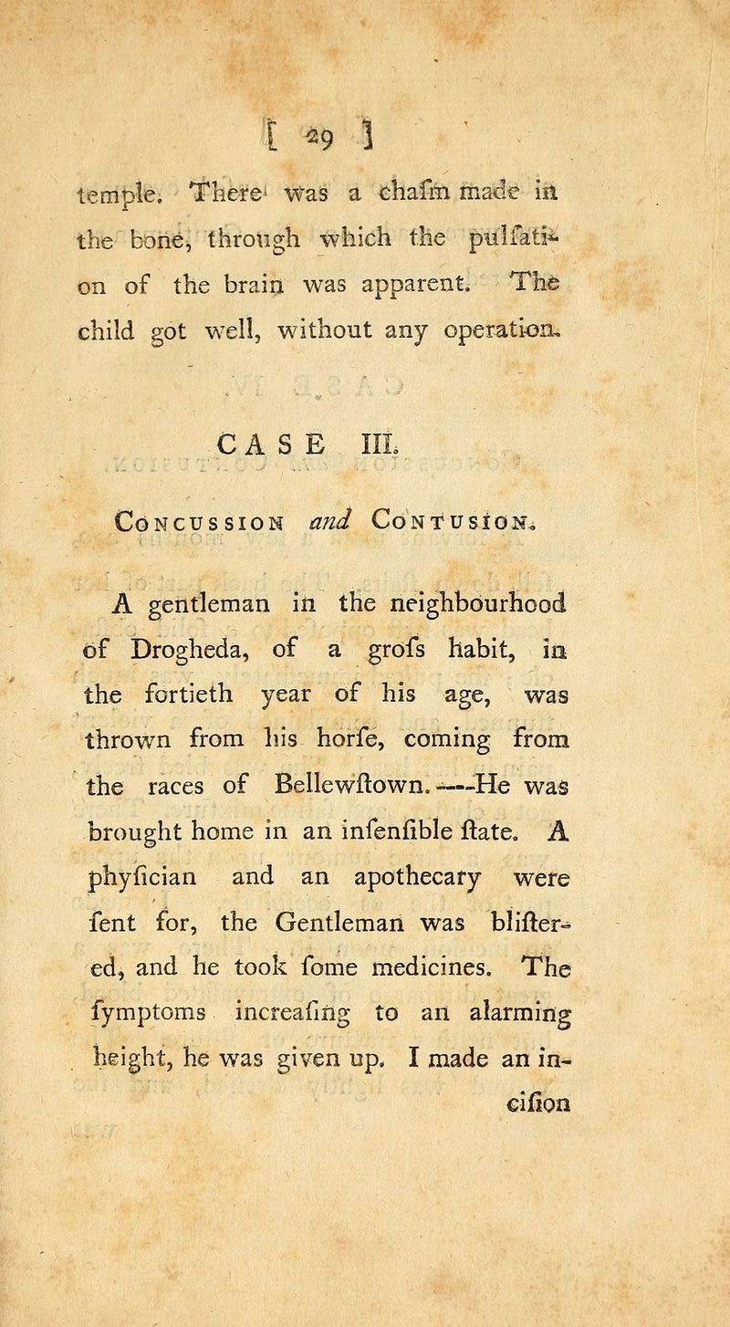 [ ^9 ] temple. There Was a chafm made in the bone, through which the pulfati^ on of the brain was apparent. The child got well, without any operation, CASE IIL Concussion and Confusign, A gentleman in the neighbourhood of Drogheda, of a grofs habit, ia the fortieth year of his age, was thrown from his horfe, coming from the races of Bellewllown. -—^He was brought home in an infeniible ftate. A phyiician and an apothecary were fent for, the Gentleman was blifter» ed, and he took fome medicines. The fymptoms increafiiig to an alarming height, he was given up. I made an in- cifion