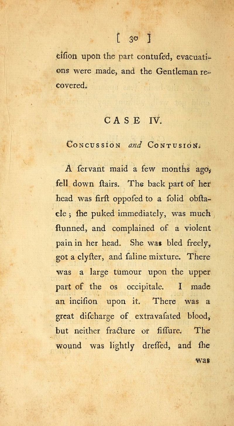 t 3© 3 fcifion upon the part contufed, evacuati- ons were made, and the Gentleman re- covered^ CASE IV. Concussion and Contusion^ A fervant maid a few months ago, fell down flairs. The back part of her head was firft oppofed to a folid obfla- cle 5 Ihe puked, immediately, was much ftunned, and complained of a violent pain in her head. She wa« bled freely, got a clyfter, and faline mixture. There was a large tumour upon the upper part of the os occipitale. I made an incifion upon it. There was a great difcharge of extravafated blood, but neither fradure or fiiTure. The wound was lightly drefTed, and Ihe wat