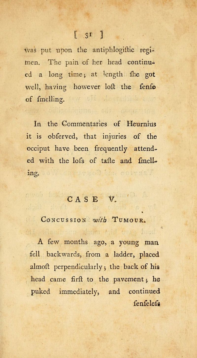 was put upon the antiphlogillic regi- tnen. The pain of her head continu- ed a long time J at length £he got well, having however loft the fenf© of fmelling. In the Commeiitaties of Heurnliis it is obferved, that injuries of the occiput have been frequently attend- ed with the lofs of tafte and fmell- ing. CASE V. Concussion with Tumour* A few months ago, a young man fell backwards, from a ladder, placed almoft perpendicularly j the back of his head came firft to the pavement j he puked immediately, and continued fenfelefs