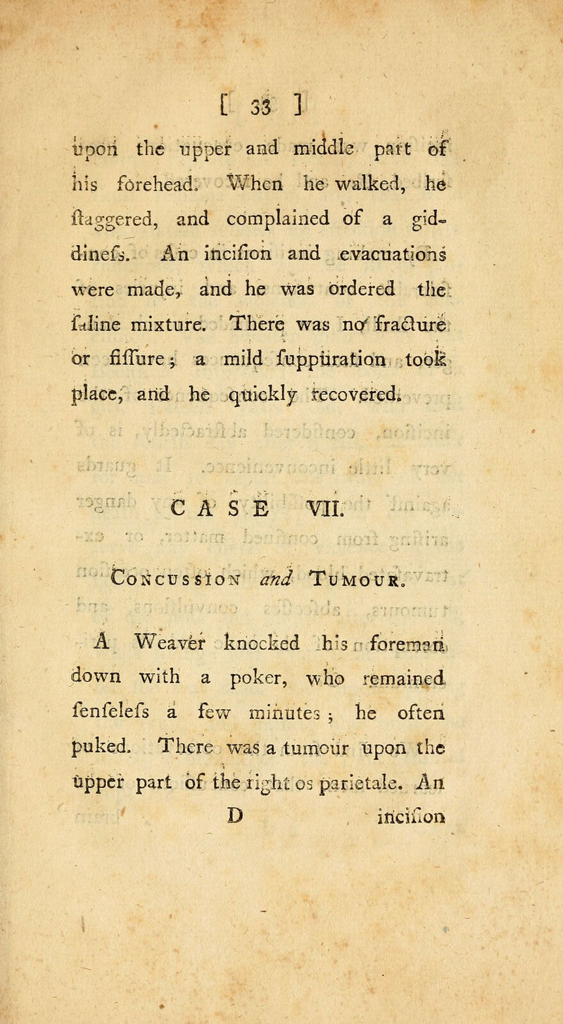 i^pori the upper and middle part of his forehead. When he walked, hb daggered, and complained of a gid-= dinefs. An inciiion and .evacuations were made, and he was ordered the: fttiine mixture. There was nc/ fracture or fiiTure; a mild fuppiiratjon tools place, aiid h^ quickly tecov.eredi -^ CASE VJI. CoNcussioN and TuMouRo A Weaver knocked h's: foreman down with a poker, wHo remained fenfelefs a few minutes ; he often puked. There was a tumour upon the upper part of the right os parietale. An D iricifion