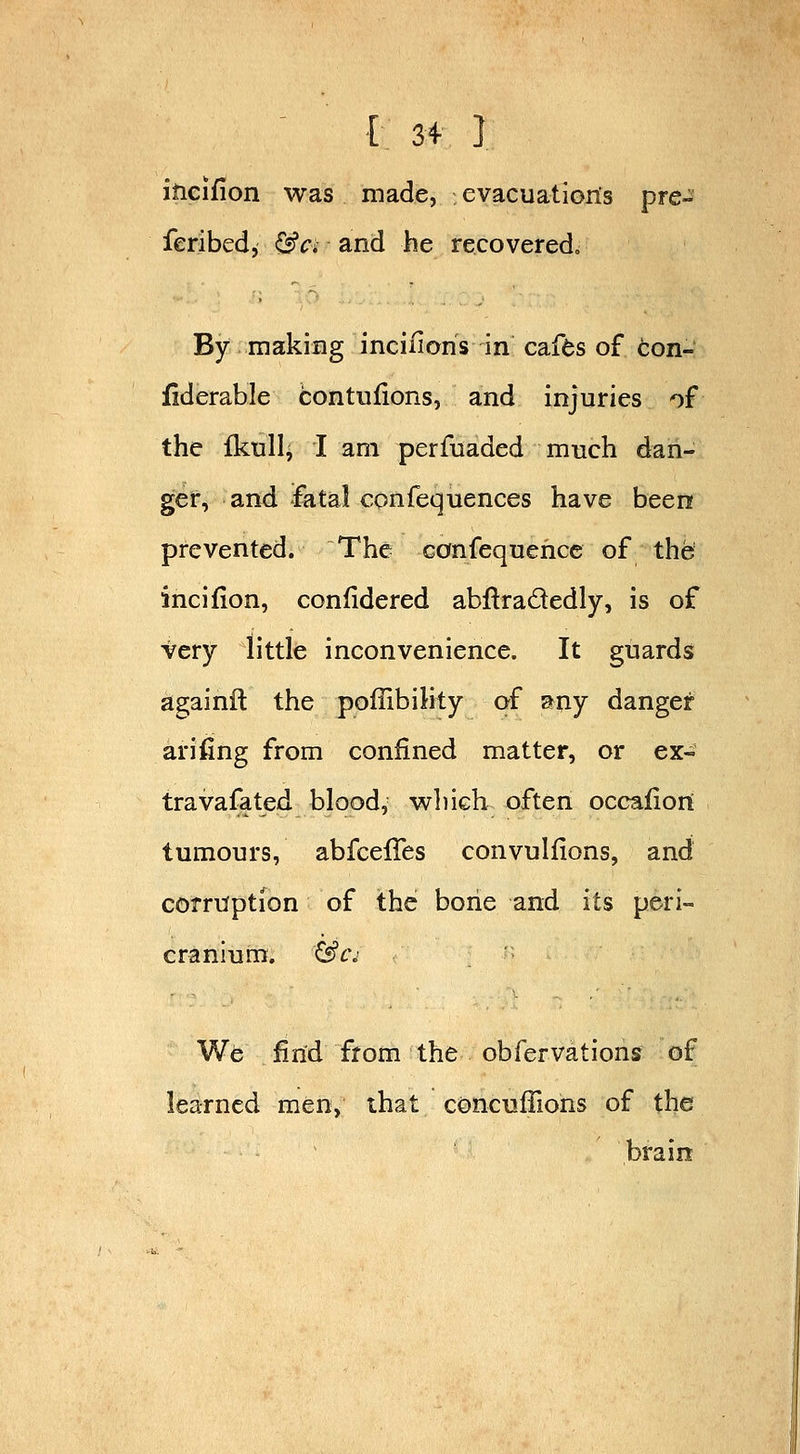incifion was made, evacuations pre- feribed, <J«?ri and he recoveredo By making inciiions in' cafds of Con- iiderable bontufions, and injuries of the fkull^ I am perfuaded much dan- ger, and fatal con fequences have been prevented. The canfequehce of the incifion, confidered abftradedly, is of very little inconvenience. It guards againil the poffibihty of a^uy danger arifing from confined matter, or ex- tra vafated blood, wliich often occafiort tumours, abfcelTes convulfions, and corruption of the bone and its peri- cranium. &c^ We find from the obfervations of learned men, that concuffions of the brain