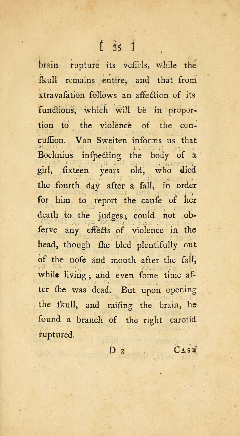 brain rnpturi its vefTcls, while the ikull remains entire, and that froni xtravafation follows an affedion of its 'fundions, which will be in propor- tion to the violence of the ccn- ciiflion. Van Sweiten informs us that Bochnius infpeding the body of k girl, fixteen years old, who died the fourth day after a fall, in order for him to report the caufe of her death to the judges; could not ob- ferve any cffeds of violence in the head, though fhe bled plentifully out of the nofe atid mouth after the fall, while living; and even fome time af- ter fhe was dead. But upon opening the ikull, and railing the brain, he found a branch of the right carotid ruptured, D 2 Case!